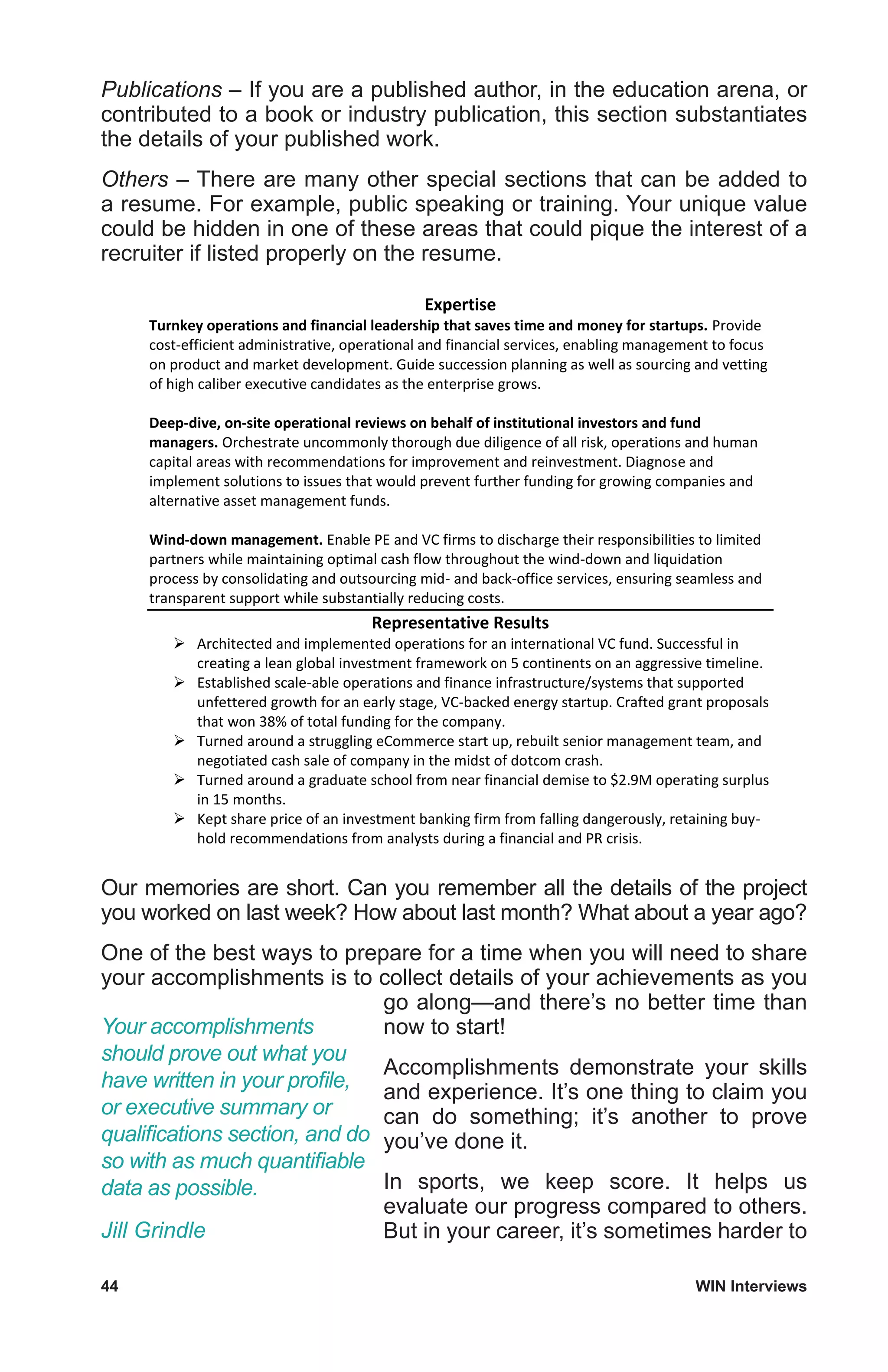 44	 WIN Interviews
Publications – If you are a published author, in the education arena, or
contributed to a book or industry publication, this section substantiates
the details of your published work.
Others – There are many other special sections that can be added to
a resume. For example, public speaking or training. Your unique value
could be hidden in one of these areas that could pique the interest of a
recruiter if listed properly on the resume.
Expertise
Turnkey operations and financial leadership that saves time and money for startups. Provide
cost-efficient administrative, operational and financial services, enabling management to focus
on product and market development. Guide succession planning as well as sourcing and vetting
of high caliber executive candidates as the enterprise grows.
Deep-dive, on-site operational reviews on behalf of institutional investors and fund
managers. Orchestrate uncommonly thorough due diligence of all risk, operations and human
capital areas with recommendations for improvement and reinvestment. Diagnose and
implement solutions to issues that would prevent further funding for growing companies and
alternative asset management funds.
Wind-down management. Enable PE and VC firms to discharge their responsibilities to limited
partners while maintaining optimal cash flow throughout the wind-down and liquidation
process by consolidating and outsourcing mid- and back-office services, ensuring seamless and
transparent support while substantially reducing costs.
Representative Results
 Architected and implemented operations for an international VC fund. Successful in
creating a lean global investment framework on 5 continents on an aggressive timeline.
 Established scale-able operations and finance infrastructure/systems that supported
unfettered growth for an early stage, VC-backed energy startup. Crafted grant proposals
that won 38% of total funding for the company.
 Turned around a struggling eCommerce start up, rebuilt senior management team, and
negotiated cash sale of company in the midst of dotcom crash.
 Turned around a graduate school from near financial demise to $2.9M operating surplus
in 15 months.
 Kept share price of an investment banking firm from falling dangerously, retaining buy-
hold recommendations from analysts during a financial and PR crisis.
Our memories are short. Can you remember all the details of the project
you worked on last week? How about last month? What about a year ago?
One of the best ways to prepare for a time when you will need to share
your accomplishments is to collect details of your achievements as you
go along—and there’s no better time than
now to start!
Accomplishments demonstrate your skills
and experience. It’s one thing to claim you
can do something; it’s another to prove
you’ve done it.
In sports, we keep score. It helps us
evaluate our progress compared to others.
But in your career, it’s sometimes harder to
Your accomplishments
should prove out what you
have written in your profile,
or executive summary or
qualifications section, and do
so with as much quantifiable
data as possible.
Jill Grindle
 