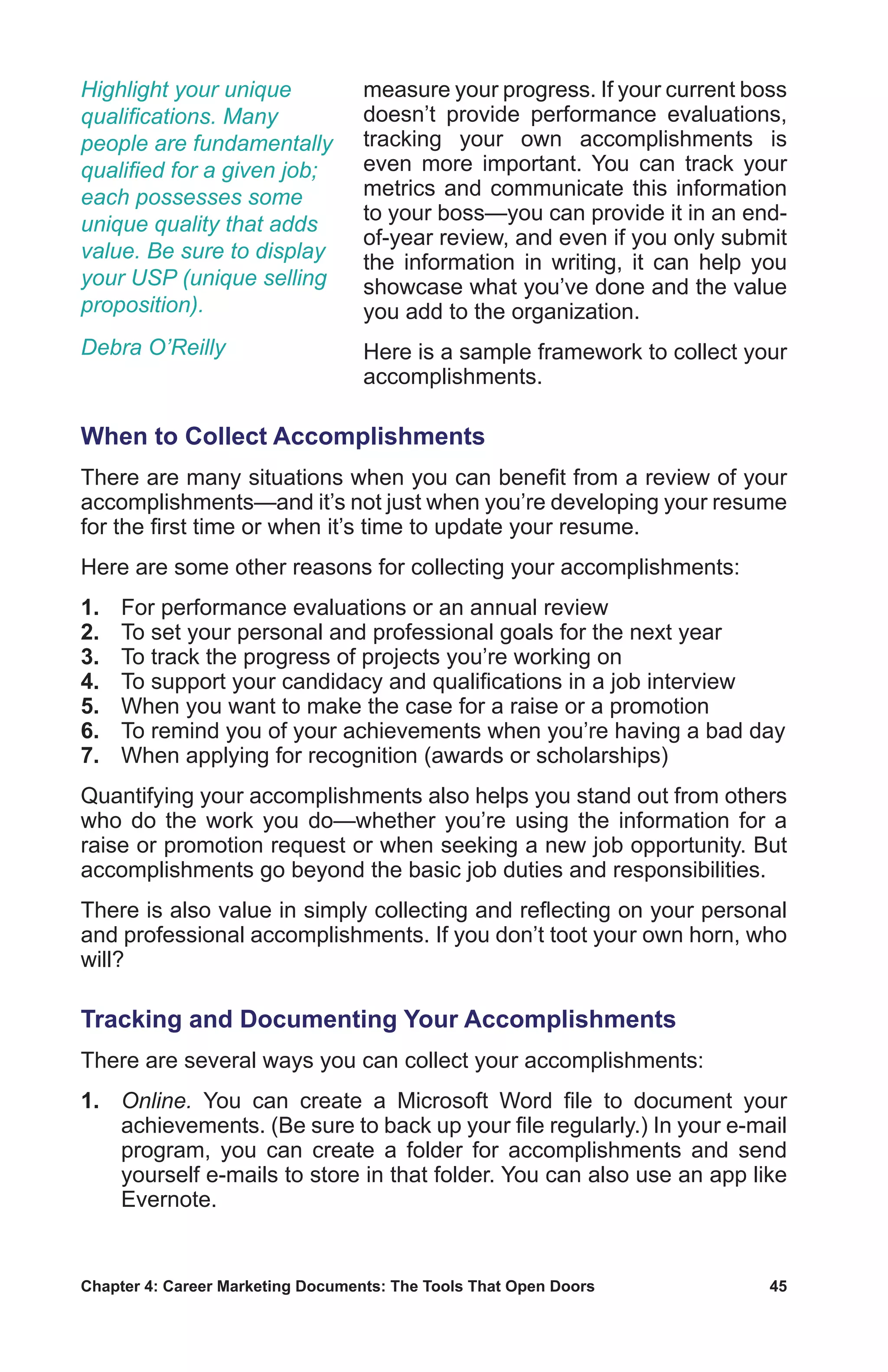 Chapter 4: Career Marketing Documents: The Tools That Open Doors	 45
measure your progress. If your current boss
doesn’t provide performance evaluations,
tracking your own accomplishments is
even more important. You can track your
metrics and communicate this information
to your boss—you can provide it in an end-
of-year review, and even if you only submit
the information in writing, it can help you
showcase what you’ve done and the value
you add to the organization.
Here is a sample framework to collect your
accomplishments.
When to Collect Accomplishments
There are many situations when you can benefit from a review of your
accomplishments—and it’s not just when you’re developing your resume
for the first time or when it’s time to update your resume.
Here are some other reasons for collecting your accomplishments:
1.	 For performance evaluations or an annual review
2.	 To set your personal and professional goals for the next year
3.	 To track the progress of projects you’re working on
4.	 To support your candidacy and qualifications in a job interview
5.	 When you want to make the case for a raise or a promotion
6.	 To remind you of your achievements when you’re having a bad day
7.	 When applying for recognition (awards or scholarships)
Quantifying your accomplishments also helps you stand out from others
who do the work you do—whether you’re using the information for a
raise or promotion request or when seeking a new job opportunity. But
accomplishments go beyond the basic job duties and responsibilities.
There is also value in simply collecting and reflecting on your personal
and professional accomplishments. If you don’t toot your own horn, who
will?
Tracking and Documenting Your Accomplishments
There are several ways you can collect your accomplishments:
1.	 Online. You can create a Microsoft Word file to document your
achievements. (Be sure to back up your file regularly.) In your e-mail
program, you can create a folder for accomplishments and send
yourself e-mails to store in that folder. You can also use an app like
Evernote.
Highlight your unique
qualifications. Many
people are fundamentally
qualified for a given job;
each possesses some
unique quality that adds
value. Be sure to display
your USP (unique selling
proposition).
Debra O’Reilly
 