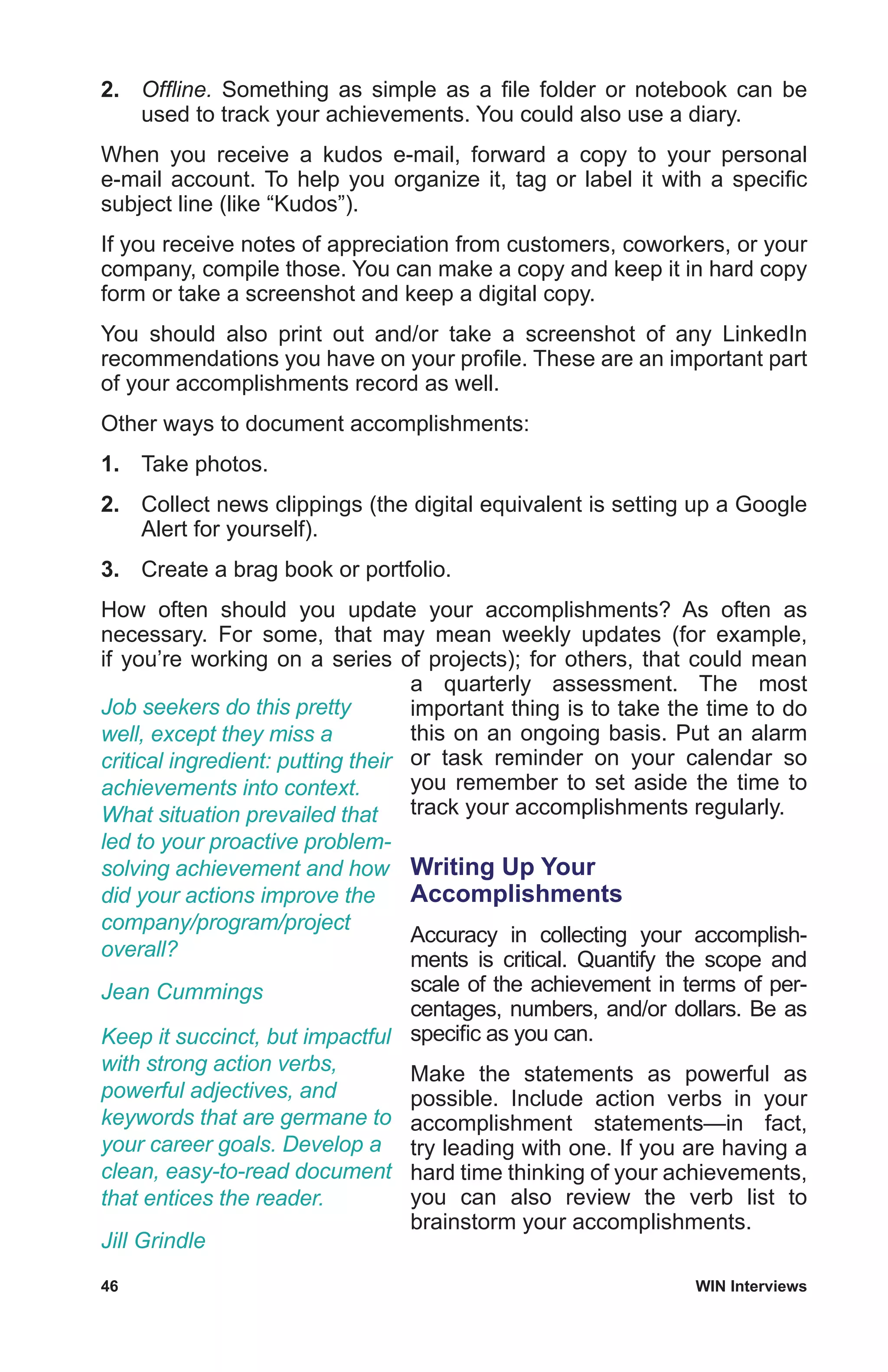 46	 WIN Interviews
2.	 Offline. Something as simple as a file folder or notebook can be
used to track your achievements. You could also use a diary.
When you receive a kudos e-mail, forward a copy to your personal
e-mail account. To help you organize it, tag or label it with a specific
subject line (like “Kudos”).
If you receive notes of appreciation from customers, coworkers, or your
company, compile those. You can make a copy and keep it in hard copy
form or take a screenshot and keep a digital copy.
You should also print out and/or take a screenshot of any LinkedIn
recommendations you have on your profile. These are an important part
of your accomplishments record as well.
Other ways to document accomplishments:
1.	 Take photos.
2.	 Collect news clippings (the digital equivalent is setting up a Google
Alert for yourself).
3.	 Create a brag book or portfolio.
How often should you update your accomplishments? As often as
necessary. For some, that may mean weekly updates (for example,
if you’re working on a series of projects); for others, that could mean
a quarterly assessment. The most
important thing is to take the time to do
this on an ongoing basis. Put an alarm
or task reminder on your calendar so
you remember to set aside the time to
track your accomplishments regularly.
Writing Up Your
Accomplishments
Accuracy in collecting your accomplish-
ments is critical. Quantify the scope and
scale of the achievement in terms of per-
centages, numbers, and/or dollars. Be as
specific as you can.
Make the statements as powerful as
possible. Include action verbs in your
accomplishment statements—in fact,
try leading with one. If you are having a
hard time thinking of your achievements,
you can also review the verb list to
brainstorm your accomplishments.
Job seekers do this pretty
well, except they miss a
critical ingredient: putting their
achievements into context.
What situation prevailed that
led to your proactive problem-
solving achievement and how
did your actions improve the
company/program/project
overall?
Jean Cummings
Keep it succinct, but impactful
with strong action verbs,
powerful adjectives, and
keywords that are germane to
your career goals. Develop a
clean, easy-to-read document
that entices the reader.
Jill Grindle
 