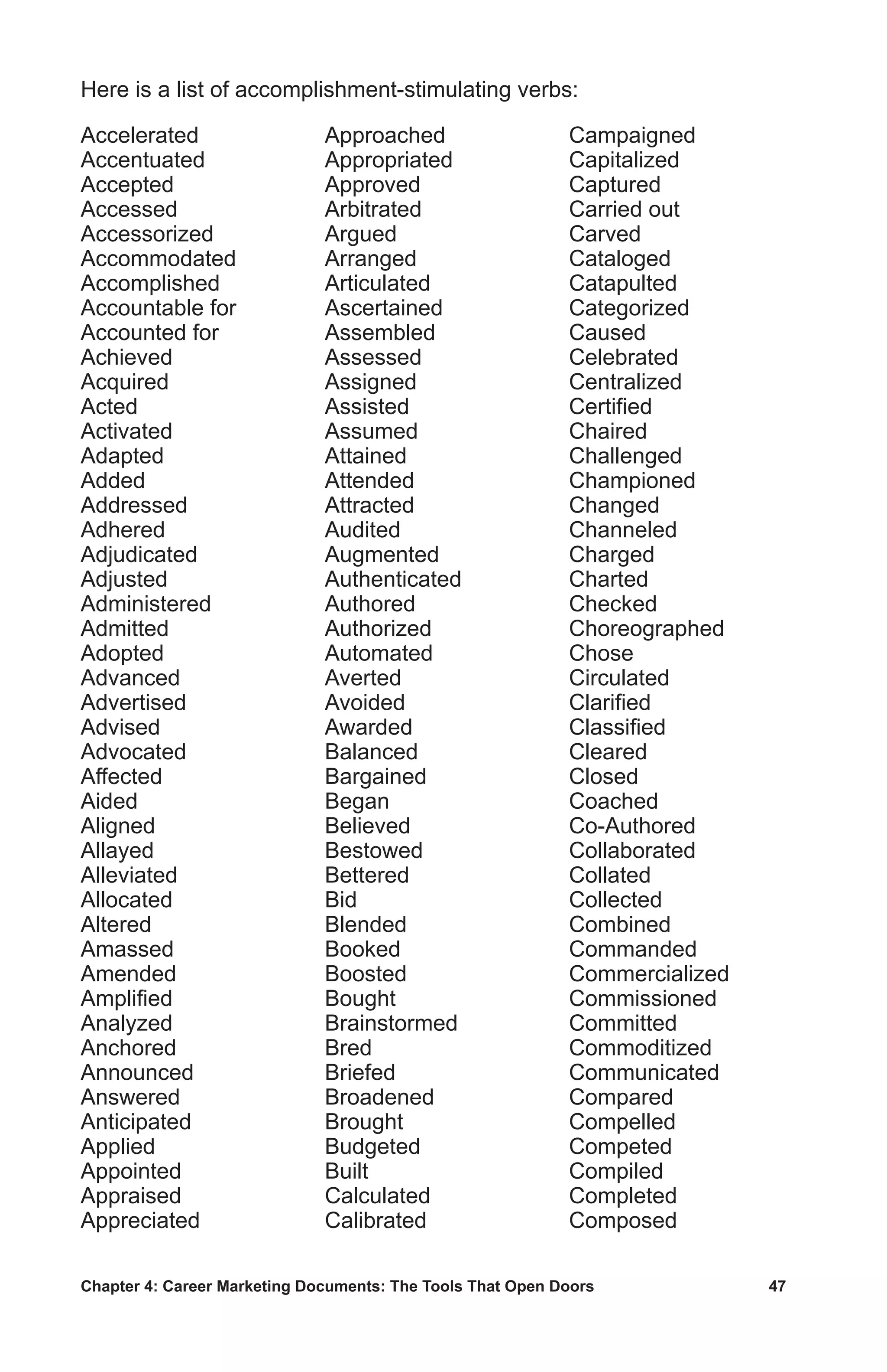 Chapter 4: Career Marketing Documents: The Tools That Open Doors	 47
Accelerated
Accentuated
Accepted
Accessed
Accessorized
Accommodated
Accomplished
Accountable for
Accounted for
Achieved
Acquired
Acted
Activated
Adapted
Added
Addressed
Adhered
Adjudicated
Adjusted
Administered
Admitted
Adopted
Advanced
Advertised
Advised
Advocated
Affected
Aided
Aligned
Allayed
Alleviated
Allocated
Altered
Amassed
Amended
Amplified
Analyzed
Anchored
Announced
Answered
Anticipated
Applied
Appointed
Appraised
Appreciated
Approached
Appropriated
Approved
Arbitrated
Argued
Arranged
Articulated
Ascertained
Assembled
Assessed
Assigned
Assisted
Assumed
Attained
Attended
Attracted
Audited
Augmented
Authenticated
Authored
Authorized
Automated
Averted
Avoided
Awarded
Balanced
Bargained
Began
Believed
Bestowed
Bettered
Bid
Blended
Booked
Boosted
Bought
Brainstormed
Bred
Briefed
Broadened
Brought
Budgeted
Built
Calculated
Calibrated
Campaigned
Capitalized
Captured
Carried out
Carved
Cataloged
Catapulted
Categorized
Caused
Celebrated
Centralized
Certified
Chaired
Challenged
Championed
Changed
Channeled
Charged
Charted
Checked
Choreographed
Chose
Circulated
Clarified
Classified
Cleared
Closed
Coached
Co-Authored
Collaborated
Collated
Collected
Combined
Commanded
Commercialized
Commissioned
Committed
Commoditized
Communicated
Compared
Compelled
Competed
Compiled
Completed
Composed
Here is a list of accomplishment-stimulating verbs:
 