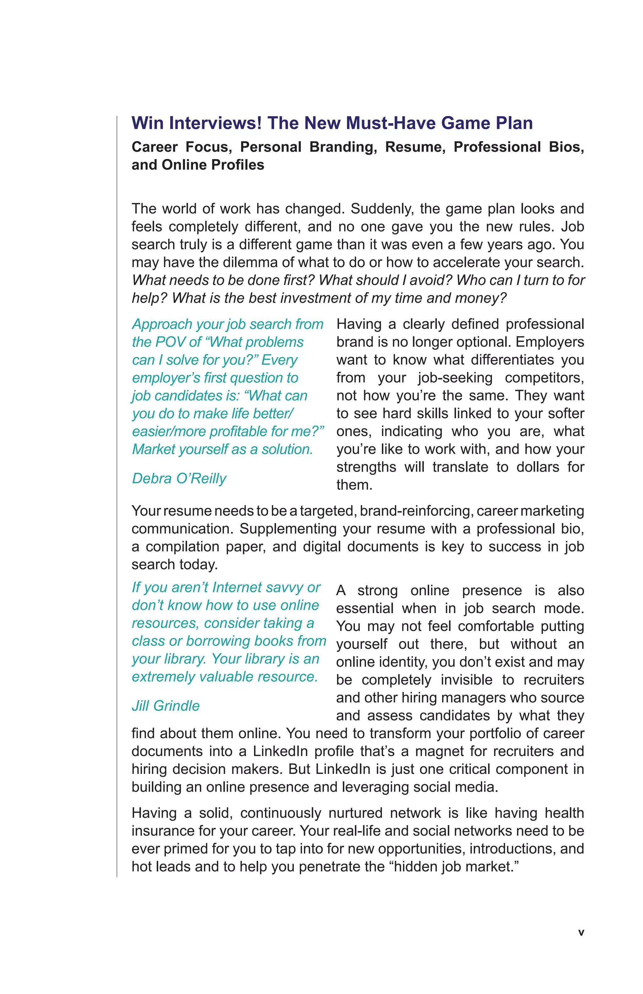 v
Win Interviews! The New Must-Have Game Plan
Career Focus, Personal Branding, Resume, Professional Bios,
and Online Profiles
The world of work has changed. Suddenly, the game plan looks and
feels completely different, and no one gave you the new rules. Job
search truly is a different game than it was even a few years ago. You
may have the dilemma of what to do or how to accelerate your search.
What needs to be done first? What should I avoid? Who can I turn to for
help? What is the best investment of my time and money?
Having a clearly defined professional
brand is no longer optional. Employers
want to know what differentiates you
from your job-seeking competitors,
not how you’re the same. They want
to see hard skills linked to your softer
ones, indicating who you are, what
you’re like to work with, and how your
strengths will translate to dollars for
them.
Your resume needs to be a targeted, brand-reinforcing, career marketing
communication. Supplementing your resume with a professional bio,
a compilation paper, and digital documents is key to success in job
search today.
A strong online presence is also
essential when in job search mode.
You may not feel comfortable putting
yourself out there, but without an
online identity, you don’t exist and may
be completely invisible to recruiters
and other hiring managers who source
and assess candidates by what they
find about them online. You need to transform your portfolio of career
documents into a LinkedIn profile that’s a magnet for recruiters and
hiring decision makers. But LinkedIn is just one critical component in
building an online presence and leveraging social media.
Having a solid, continuously nurtured network is like having health
insurance for your career. Your real-life and social networks need to be
ever primed for you to tap into for new opportunities, introductions, and
hot leads and to help you penetrate the “hidden job market.”
Approach your job search from
the POV of “What problems
can I solve for you?” Every
employer’s first question to
job candidates is: “What can
you do to make life better/
easier/more profitable for me?”
Market yourself as a solution.
Debra O’Reilly
If you aren’t Internet savvy or
don’t know how to use online
resources, consider taking a
class or borrowing books from
your library. Your library is an
extremely valuable resource.
Jill Grindle
 