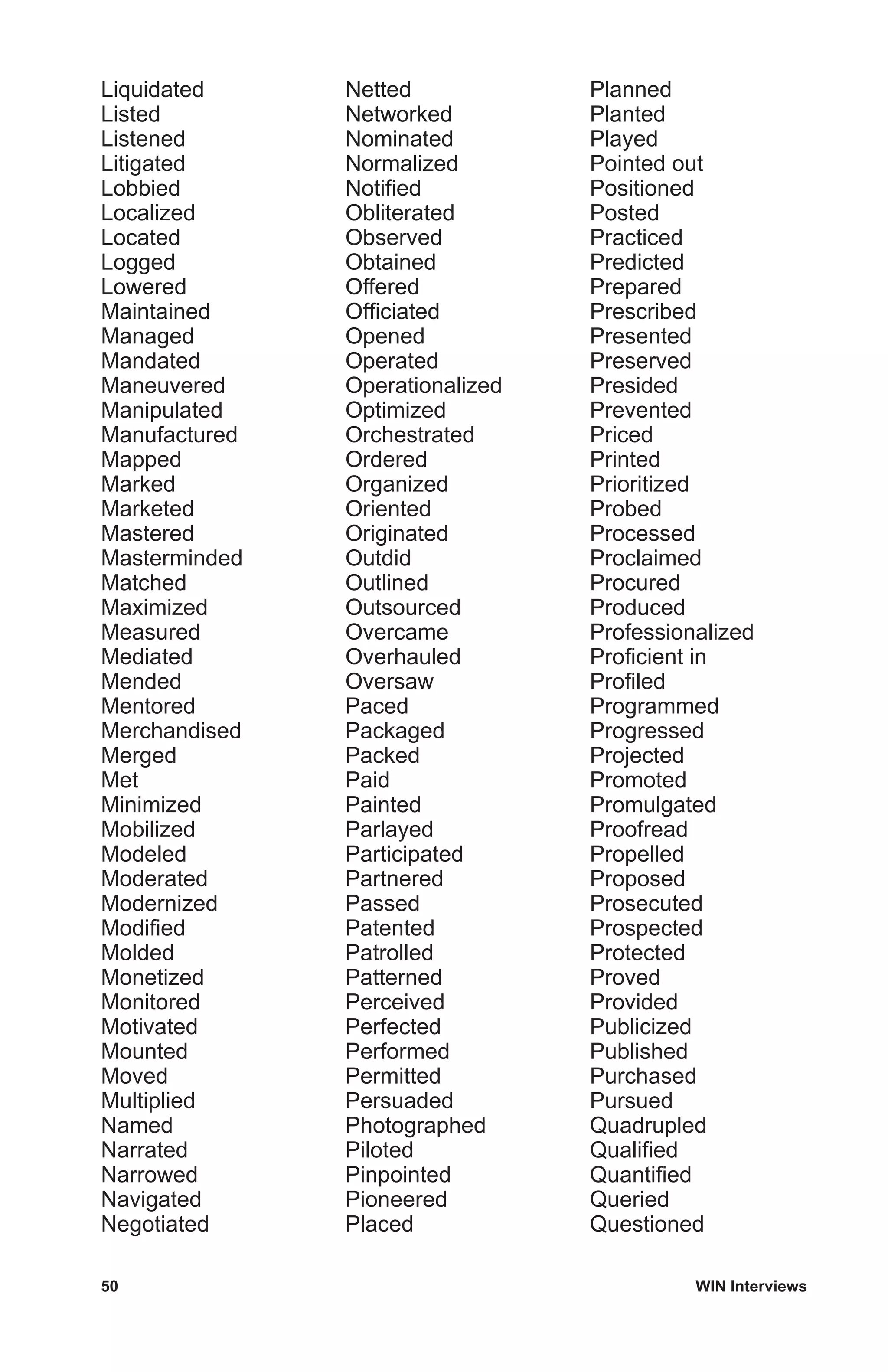 50	 WIN Interviews
Liquidated
Listed
Listened
Litigated
Lobbied
Localized
Located
Logged
Lowered
Maintained
Managed
Mandated
Maneuvered
Manipulated
Manufactured
Mapped
Marked
Marketed
Mastered
Masterminded
Matched
Maximized
Measured
Mediated
Mended
Mentored
Merchandised
Merged
Met
Minimized
Mobilized
Modeled
Moderated
Modernized
Modified
Molded
Monetized
Monitored
Motivated
Mounted
Moved
Multiplied
Named
Narrated
Narrowed
Navigated
Negotiated
Netted
Networked
Nominated
Normalized
Notified
Obliterated
Observed
Obtained
Offered
Officiated
Opened
Operated
Operationalized
Optimized
Orchestrated
Ordered
Organized
Oriented
Originated
Outdid
Outlined
Outsourced
Overcame
Overhauled
Oversaw
Paced
Packaged
Packed
Paid
Painted
Parlayed
Participated
Partnered
Passed
Patented
Patrolled
Patterned
Perceived
Perfected
Performed
Permitted
Persuaded
Photographed
Piloted
Pinpointed
Pioneered
Placed
Planned
Planted
Played
Pointed out
Positioned
Posted
Practiced
Predicted
Prepared
Prescribed
Presented
Preserved
Presided
Prevented
Priced
Printed
Prioritized
Probed
Processed
Proclaimed
Procured
Produced
Professionalized
Proficient in
Profiled
Programmed
Progressed
Projected
Promoted
Promulgated
Proofread
Propelled
Proposed
Prosecuted
Prospected
Protected
Proved
Provided
Publicized
Published
Purchased
Pursued
Quadrupled
Qualified
Quantified
Queried
Questioned
 