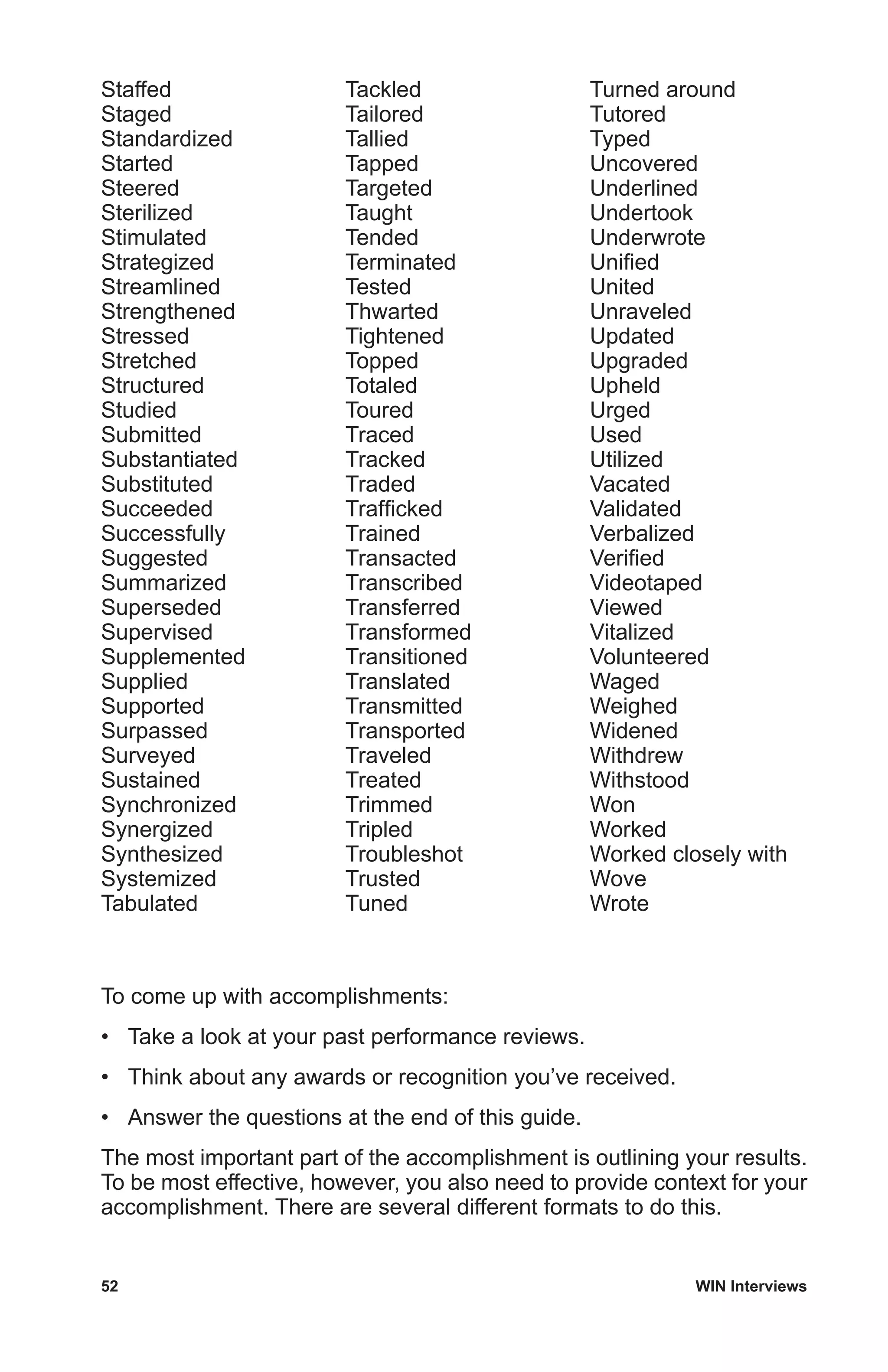 52	 WIN Interviews
Staffed
Staged
Standardized
Started
Steered
Sterilized
Stimulated
Strategized
Streamlined
Strengthened
Stressed
Stretched
Structured
Studied
Submitted
Substantiated
Substituted
Succeeded
Successfully
Suggested
Summarized
Superseded
Supervised
Supplemented
Supplied
Supported
Surpassed
Surveyed
Sustained
Synchronized
Synergized
Synthesized
Systemized
Tabulated
Tackled
Tailored
Tallied
Tapped
Targeted
Taught
Tended
Terminated
Tested
Thwarted
Tightened
Topped
Totaled
Toured
Traced
Tracked
Traded
Trafficked
Trained
Transacted
Transcribed
Transferred
Transformed
Transitioned
Translated
Transmitted
Transported
Traveled
Treated
Trimmed
Tripled
Troubleshot
Trusted
Tuned
Turned around
Tutored
Typed
Uncovered
Underlined
Undertook
Underwrote
Unified
United
Unraveled
Updated
Upgraded
Upheld
Urged
Used
Utilized
Vacated
Validated
Verbalized
Verified
Videotaped
Viewed
Vitalized
Volunteered
Waged
Weighed
Widened
Withdrew
Withstood
Won
Worked
Worked closely with
Wove
Wrote
To come up with accomplishments:
•	 Take a look at your past performance reviews.
•	 Think about any awards or recognition you’ve received.
•	 Answer the questions at the end of this guide.
The most important part of the accomplishment is outlining your results.
To be most effective, however, you also need to provide context for your
accomplishment. There are several different formats to do this.
 