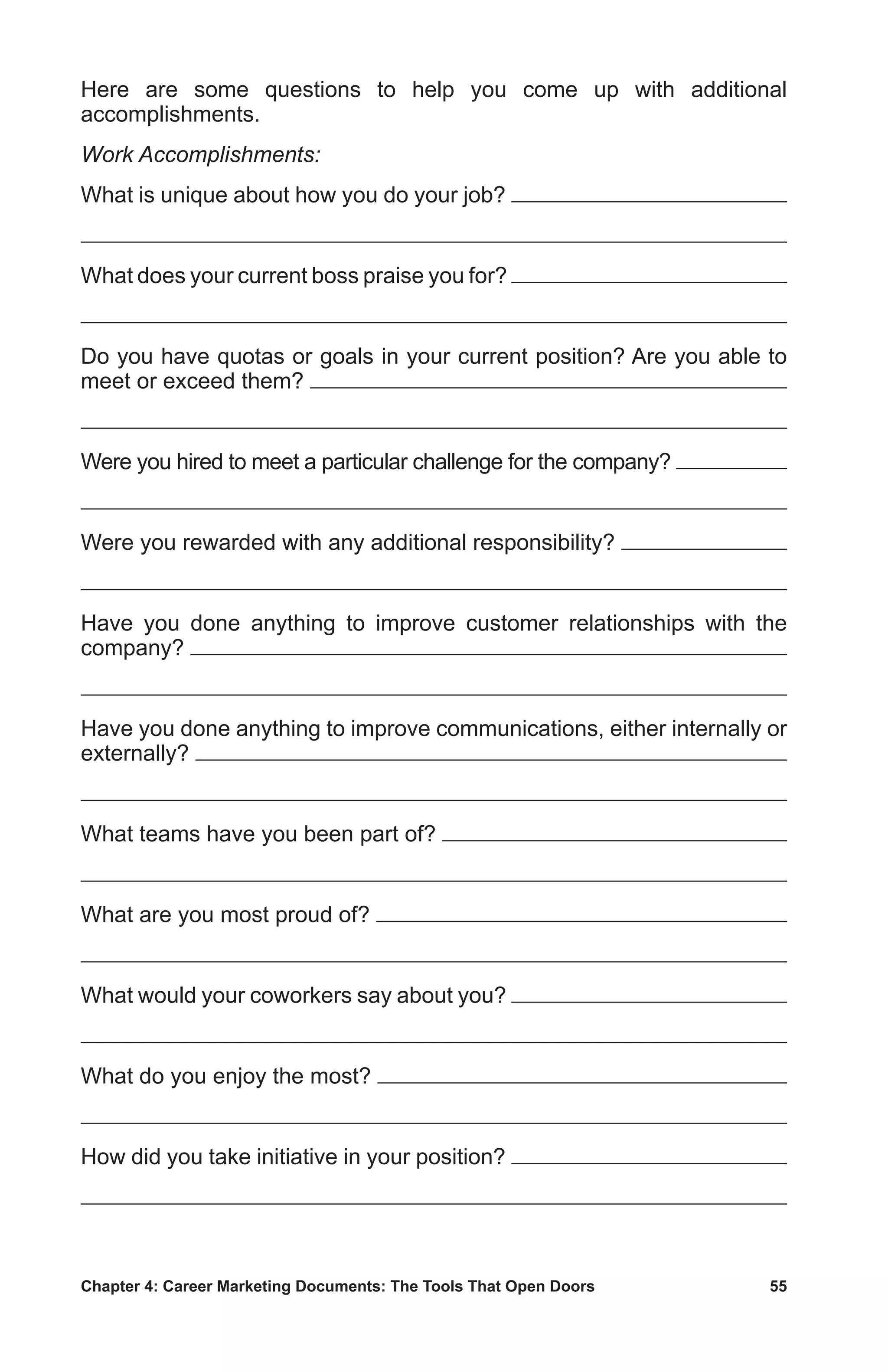 Chapter 4: Career Marketing Documents: The Tools That Open Doors	 55
Here are some questions to help you come up with additional
accomplishments.
Work Accomplishments:
What is unique about how you do your job?
What does your current boss praise you for?
Do you have quotas or goals in your current position? Are you able to
meet or exceed them?
Were you hired to meet a particular challenge for the company?
Were you rewarded with any additional responsibility?
Have you done anything to improve customer relationships with the
company?
Have you done anything to improve communications, either internally or
externally?
What teams have you been part of?
What are you most proud of?
What would your coworkers say about you?
What do you enjoy the most?
How did you take initiative in your position?
 