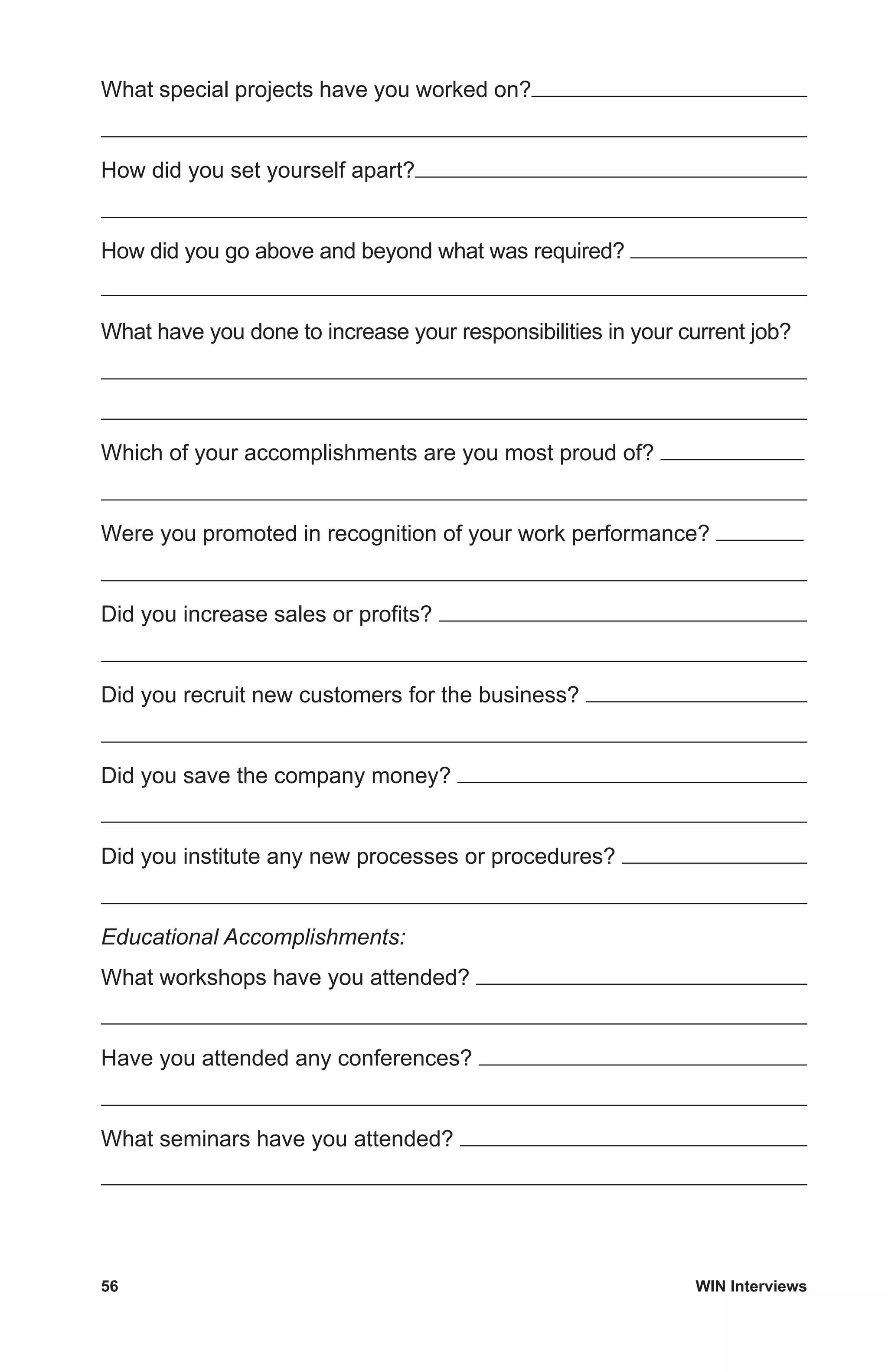 56	 WIN Interviews
What special projects have you worked on?
How did you set yourself apart?
How did you go above and beyond what was required?
What have you done to increase your responsibilities in your current job?
Which of your accomplishments are you most proud of?
Were you promoted in recognition of your work performance?
Did you increase sales or profits?
Did you recruit new customers for the business?
Did you save the company money?
Did you institute any new processes or procedures?
Educational Accomplishments:
What workshops have you attended?
Have you attended any conferences?
What seminars have you attended?
 