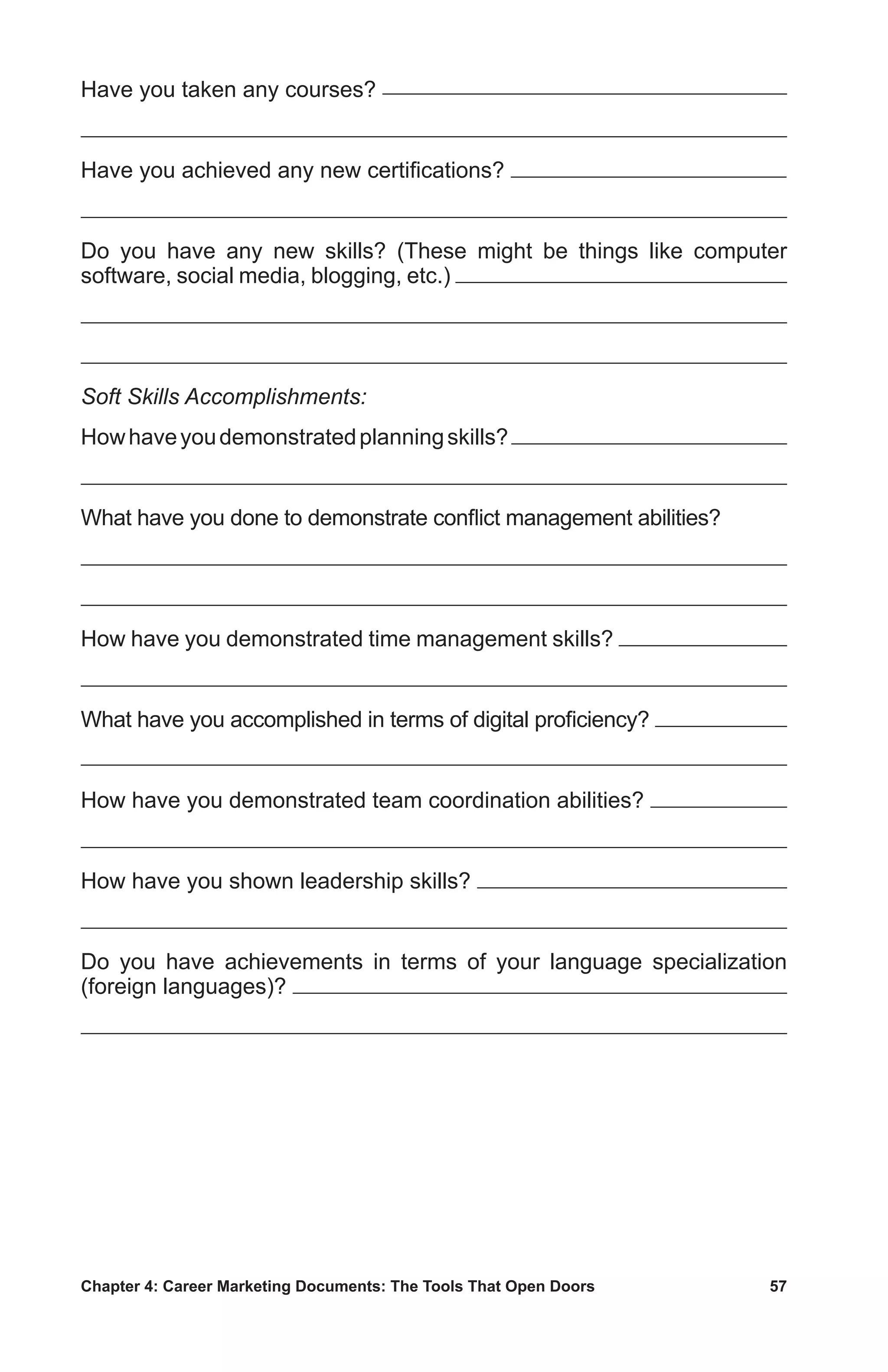 Chapter 4: Career Marketing Documents: The Tools That Open Doors	 57
Have you taken any courses?
Have you achieved any new certifications?
Do you have any new skills? (These might be things like computer
software, social media, blogging, etc.)
Soft Skills Accomplishments:
Howhaveyoudemonstratedplanningskills?
What have you done to demonstrate conflict management abilities?
How have you demonstrated time management skills?
What have you accomplished in terms of digital proficiency?
How have you demonstrated team coordination abilities?
How have you shown leadership skills?
Do you have achievements in terms of your language specialization
(foreign languages)?
 