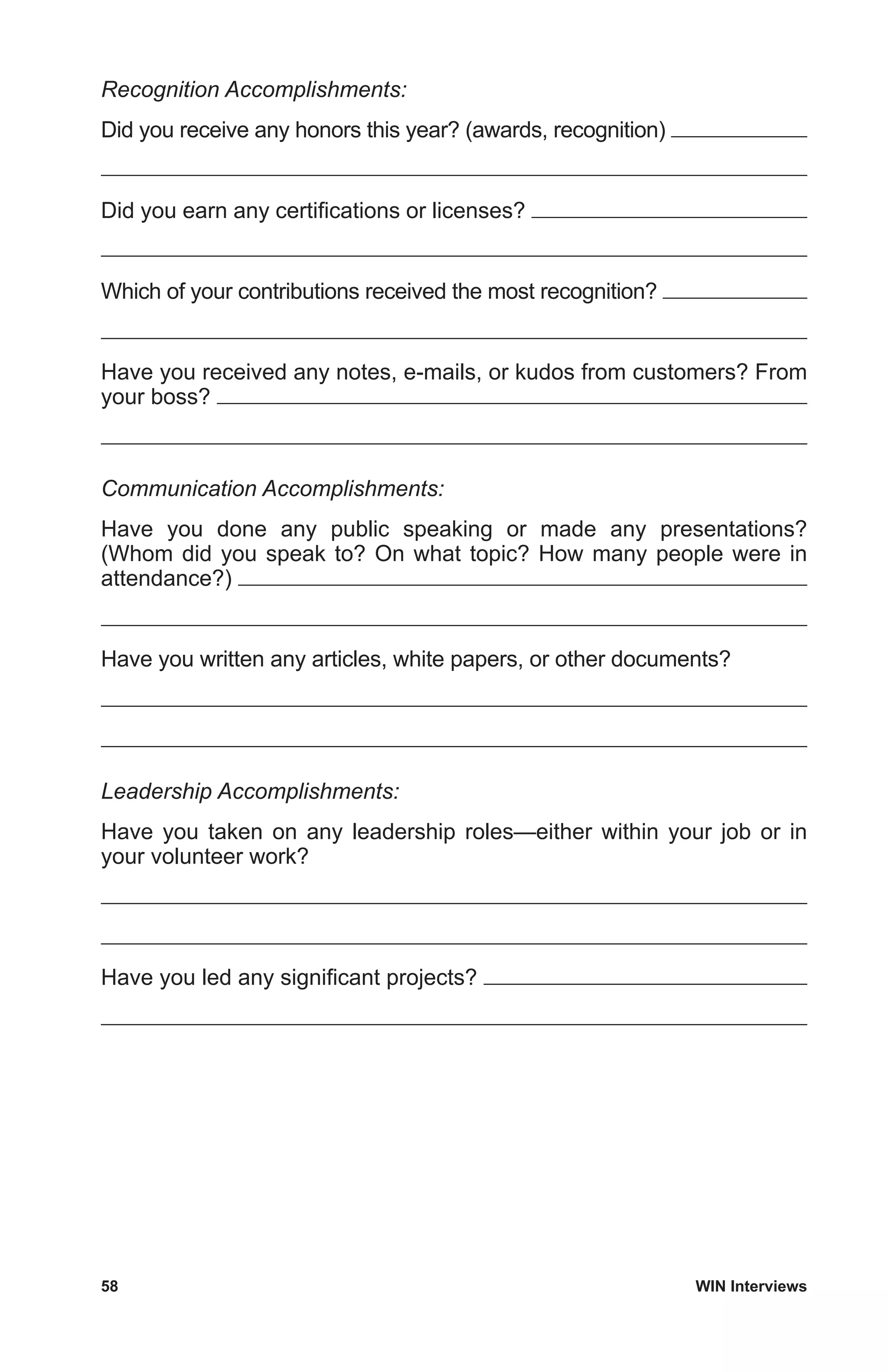 58	 WIN Interviews
Recognition Accomplishments:
Did you receive any honors this year? (awards, recognition)
Did you earn any certifications or licenses?
Which of your contributions received the most recognition?
Have you received any notes, e-mails, or kudos from customers? From
your boss?
Communication Accomplishments:
Have you done any public speaking or made any presentations?
(Whom did you speak to? On what topic? How many people were in
attendance?)
Have you written any articles, white papers, or other documents?
Leadership Accomplishments:
Have you taken on any leadership roles—either within your job or in
your volunteer work?
Have you led any significant projects?
 