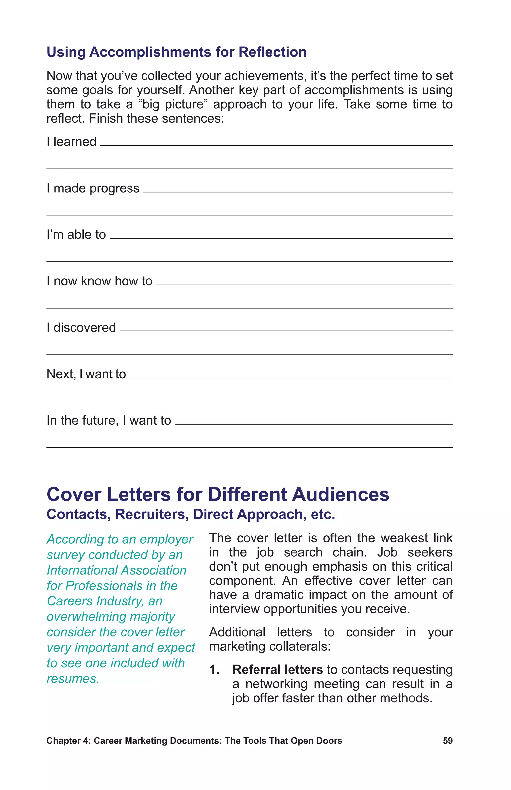 Chapter 4: Career Marketing Documents: The Tools That Open Doors	 59
Using Accomplishments for Reflection
Now that you’ve collected your achievements, it’s the perfect time to set
some goals for yourself. Another key part of accomplishments is using
them to take a “big picture” approach to your life. Take some time to
reflect. Finish these sentences:
I learned
I made progress
I’m able to
I now know how to
I discovered
Next, I want to
In the future, I want to
Cover Letters for Different Audiences
Contacts, Recruiters, Direct Approach, etc.
The cover letter is often the weakest link
in the job search chain. Job seekers
don’t put enough emphasis on this critical
component. An effective cover letter can
have a dramatic impact on the amount of
interview opportunities you receive.
Additional letters to consider in your
marketing collaterals:
1.	Referral letters to contacts requesting
a networking meeting can result in a
job offer faster than other methods.
According to an employer
survey conducted by an
International Association
for Professionals in the
Careers Industry, an
overwhelming majority
consider the cover letter
very important and expect
to see one included with
resumes.
 