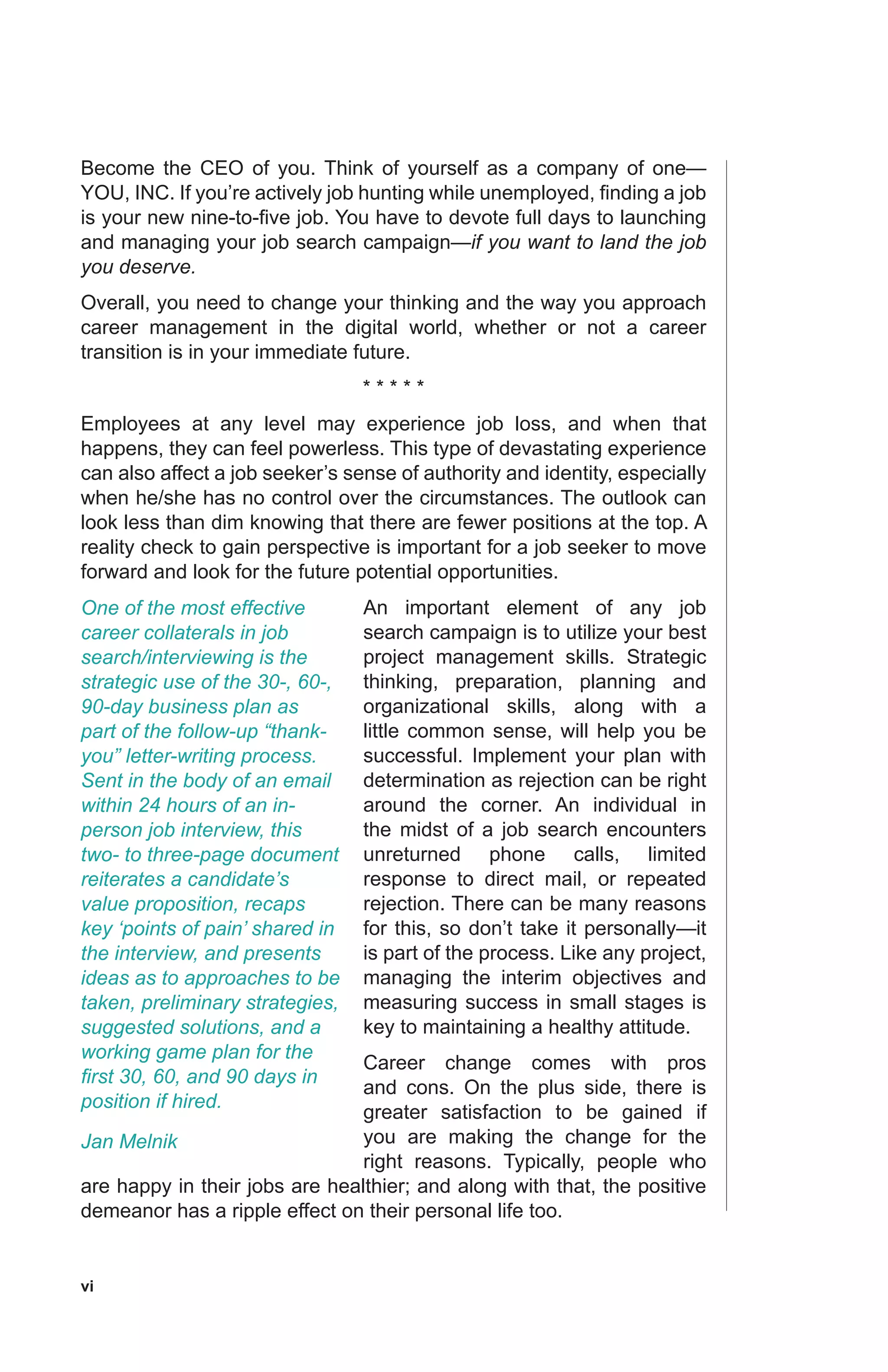 vi
Become the CEO of you. Think of yourself as a company of one—
YOU, INC. If you’re actively job hunting while unemployed, finding a job
is your new nine-to-five job. You have to devote full days to launching
and managing your job search campaign—if you want to land the job
you deserve.
Overall, you need to change your thinking and the way you approach
career management in the digital world, whether or not a career
transition is in your immediate future.
* * * * *
Employees at any level may experience job loss, and when that
happens, they can feel powerless. This type of devastating experience
can also affect a job seeker’s sense of authority and identity, especially
when he/she has no control over the circumstances. The outlook can
look less than dim knowing that there are fewer positions at the top. A
reality check to gain perspective is important for a job seeker to move
forward and look for the future potential opportunities.
An important element of any job
search campaign is to utilize your best
project management skills. Strategic
thinking, preparation, planning and
organizational skills, along with a
little common sense, will help you be
successful. Implement your plan with
determination as rejection can be right
around the corner. An individual in
the midst of a job search encounters
unreturned phone calls, limited
response to direct mail, or repeated
rejection. There can be many reasons
for this, so don’t take it personally—it
is part of the process. Like any project,
managing the interim objectives and
measuring success in small stages is
key to maintaining a healthy attitude.
Career change comes with pros
and cons. On the plus side, there is
greater satisfaction to be gained if
you are making the change for the
right reasons. Typically, people who
are happy in their jobs are healthier; and along with that, the positive
demeanor has a ripple effect on their personal life too.
One of the most effective
career collaterals in job
search/interviewing is the
strategic use of the 30-, 60-,
90-day business plan as
part of the follow-up “thank-
you” letter-writing process.
Sent in the body of an email
within 24 hours of an in-
person job interview, this
two- to three-page document
reiterates a candidate’s
value proposition, recaps
key ‘points of pain’ shared in
the interview, and presents
ideas as to approaches to be
taken, preliminary strategies,
suggested solutions, and a
working game plan for the
first 30, 60, and 90 days in
position if hired.
Jan Melnik
 