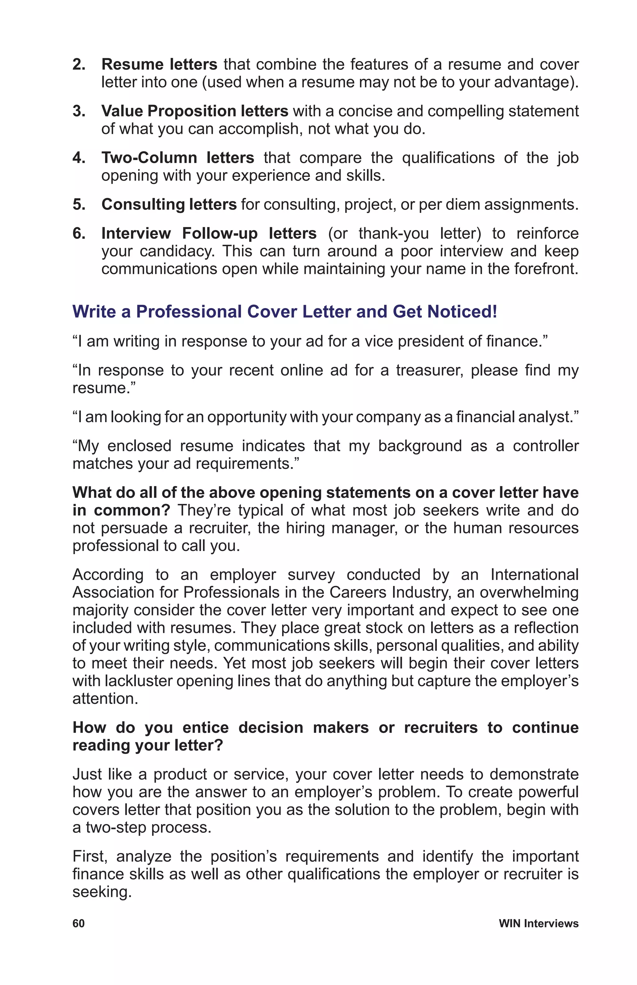 60	 WIN Interviews
2.	 Resume letters that combine the features of a resume and cover
letter into one (used when a resume may not be to your advantage).
3.	 Value Proposition letters with a concise and compelling statement
of what you can accomplish, not what you do.
4.	 Two-Column letters that compare the qualifications of the job
opening with your experience and skills.
5.	 Consulting letters for consulting, project, or per diem assignments.
6.	 Interview Follow-up letters (or thank-you letter) to reinforce
your candidacy. This can turn around a poor interview and keep
communications open while maintaining your name in the forefront.
Write a Professional Cover Letter and Get Noticed!
“I am writing in response to your ad for a vice president of finance.”
“In response to your recent online ad for a treasurer, please find my
resume.”
“I am looking for an opportunity with your company as a financial analyst.”
“My enclosed resume indicates that my background as a controller
matches your ad requirements.”
What do all of the above opening statements on a cover letter have
in common? They’re typical of what most job seekers write and do
not persuade a recruiter, the hiring manager, or the human resources
professional to call you.
According to an employer survey conducted by an International
Association for Professionals in the Careers Industry, an overwhelming
majority consider the cover letter very important and expect to see one
included with resumes. They place great stock on letters as a reflection
of your writing style, communications skills, personal qualities, and ability
to meet their needs. Yet most job seekers will begin their cover letters
with lackluster opening lines that do anything but capture the employer’s
attention.
How do you entice decision makers or recruiters to continue
reading your letter?
Just like a product or service, your cover letter needs to demonstrate
how you are the answer to an employer’s problem. To create powerful
covers letter that position you as the solution to the problem, begin with
a two-step process.
First, analyze the position’s requirements and identify the important
finance skills as well as other qualifications the employer or recruiter is
seeking.
 