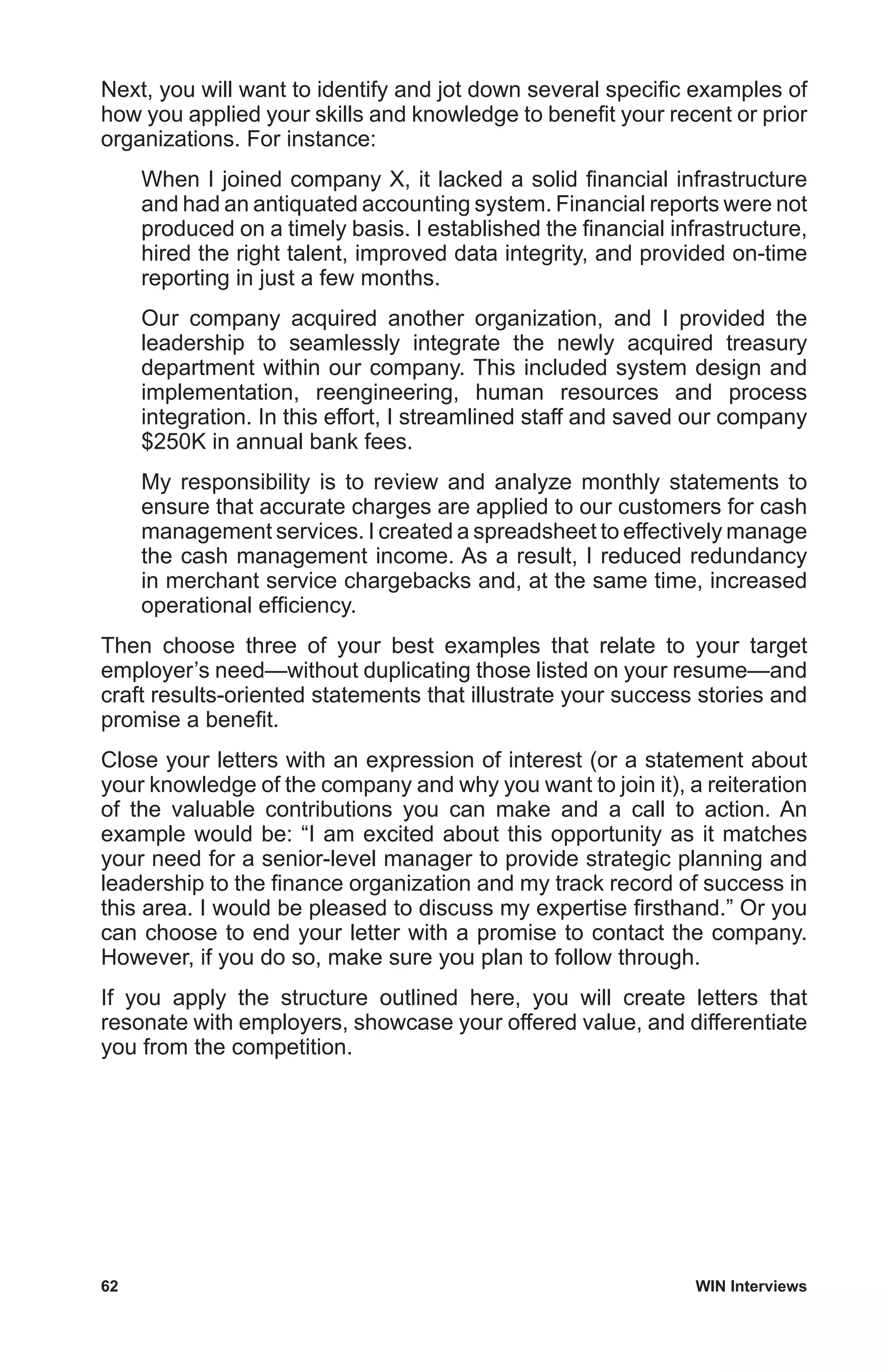 62	 WIN Interviews
Next, you will want to identify and jot down several specific examples of
how you applied your skills and knowledge to benefit your recent or prior
organizations. For instance:
When I joined company X, it lacked a solid financial infrastructure
and had an antiquated accounting system. Financial reports were not
produced on a timely basis. I established the financial infrastructure,
hired the right talent, improved data integrity, and provided on-time
reporting in just a few months.
Our company acquired another organization, and I provided the
leadership to seamlessly integrate the newly acquired treasury
department within our company. This included system design and
implementation, reengineering, human resources and process
integration. In this effort, I streamlined staff and saved our company
$250K in annual bank fees.
My responsibility is to review and analyze monthly statements to
ensure that accurate charges are applied to our customers for cash
management services. I created a spreadsheet to effectively manage
the cash management income. As a result, I reduced redundancy
in merchant service chargebacks and, at the same time, increased
operational efficiency.
Then choose three of your best examples that relate to your target
employer’s need—without duplicating those listed on your resume—and
craft results-oriented statements that illustrate your success stories and
promise a benefit.
Close your letters with an expression of interest (or a statement about
your knowledge of the company and why you want to join it), a reiteration
of the valuable contributions you can make and a call to action. An
example would be: “I am excited about this opportunity as it matches
your need for a senior-level manager to provide strategic planning and
leadership to the finance organization and my track record of success in
this area. I would be pleased to discuss my expertise firsthand.” Or you
can choose to end your letter with a promise to contact the company.
However, if you do so, make sure you plan to follow through.
If you apply the structure outlined here, you will create letters that
resonate with employers, showcase your offered value, and differentiate
you from the competition.
 