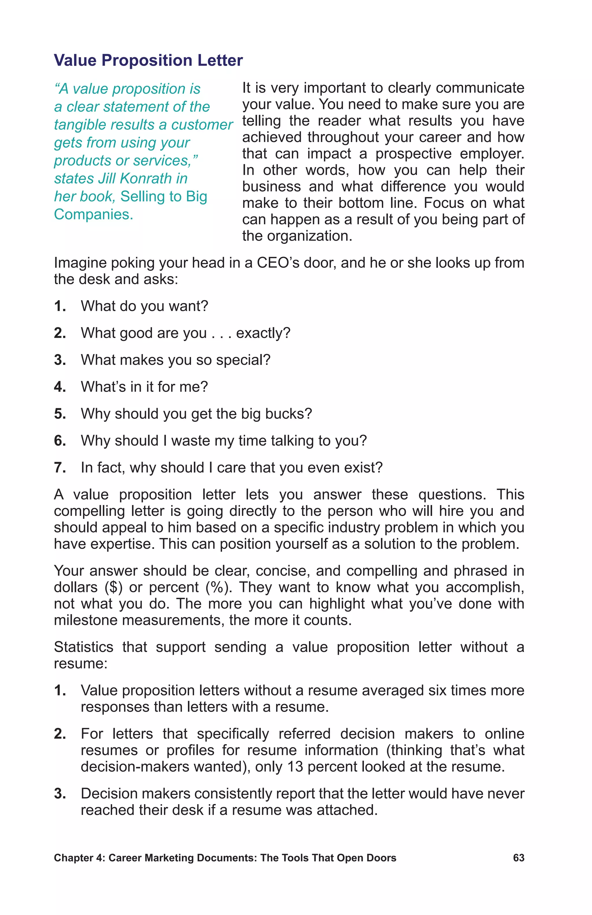 Chapter 4: Career Marketing Documents: The Tools That Open Doors	 63
Value Proposition Letter
It is very important to clearly communicate
your value. You need to make sure you are
telling the reader what results you have
achieved throughout your career and how
that can impact a prospective employer.
In other words, how you can help their
business and what difference you would
make to their bottom line. Focus on what
can happen as a result of you being part of
the organization.
Imagine poking your head in a CEO’s door, and he or she looks up from
the desk and asks:
1.	 What do you want?
2.	 What good are you . . . exactly?
3.	 What makes you so special?
4.	 What’s in it for me?
5.	 Why should you get the big bucks?
6.	 Why should I waste my time talking to you?
7.	 In fact, why should I care that you even exist?
A value proposition letter lets you answer these questions. This
compelling letter is going directly to the person who will hire you and
should appeal to him based on a specific industry problem in which you
have expertise. This can position yourself as a solution to the problem.
Your answer should be clear, concise, and compelling and phrased in
dollars ($) or percent (%). They want to know what you accomplish,
not what you do. The more you can highlight what you’ve done with
milestone measurements, the more it counts.
Statistics that support sending a value proposition letter without a
resume:
1.	 Value proposition letters without a resume averaged six times more
responses than letters with a resume.
2.	 For letters that specifically referred decision makers to online
resumes or profiles for resume information (thinking that’s what
decision-makers wanted), only 13 percent looked at the resume.
3.	 Decision makers consistently report that the letter would have never
reached their desk if a resume was attached.
“A value proposition is
a clear statement of the
tangible results a customer
gets from using your
products or services,”
states Jill Konrath in
her book, Selling to Big
Companies.
 