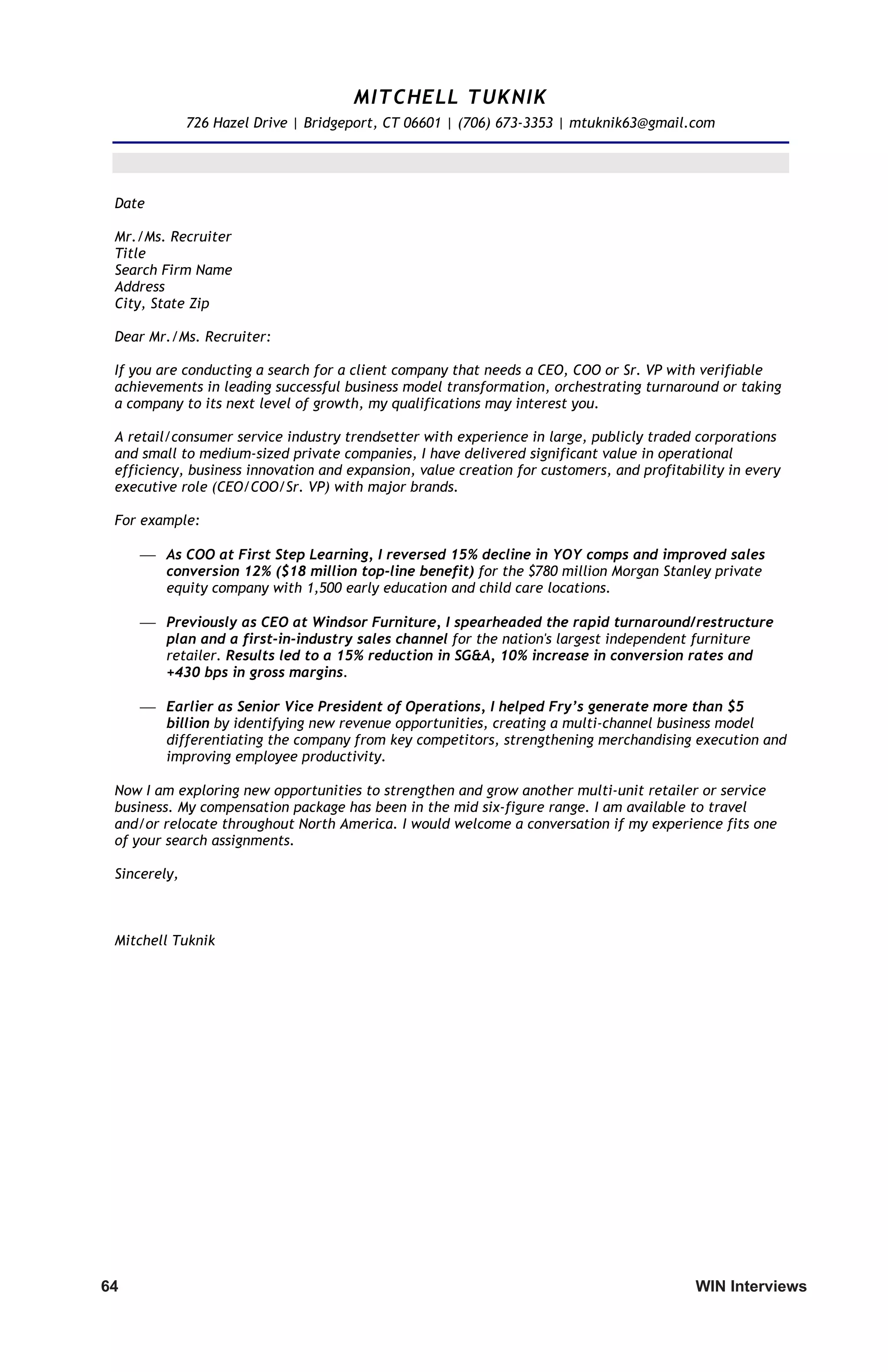 64	 WIN Interviews
MITCHELL TUKNIK
726 Hazel Drive | Bridgeport, CT 06601 | (706) 673-3353 | mtuknik63@gmail.com
Date
Mr./Ms. Recruiter
Title
Search Firm Name
Address
City, State Zip
Dear Mr./Ms. Recruiter:
If you are conducting a search for a client company that needs a CEO, COO or Sr. VP with verifiable
achievements in leading successful business model transformation, orchestrating turnaround or taking
a company to its next level of growth, my qualifications may interest you.
A retail/consumer service industry trendsetter with experience in large, publicly traded corporations
and small to medium-sized private companies, I have delivered significant value in operational
efficiency, business innovation and expansion, value creation for customers, and profitability in every
executive role (CEO/COO/Sr. VP) with major brands.
For example:
 As COO at First Step Learning, I reversed 15% decline in YOY comps and improved sales
conversion 12% ($18 million top-line benefit) for the $780 million Morgan Stanley private
equity company with 1,500 early education and child care locations.
 Previously as CEO at Windsor Furniture, I spearheaded the rapid turnaround/restructure
plan and a first-in-industry sales channel for the nation's largest independent furniture
retailer. Results led to a 15% reduction in SGA, 10% increase in conversion rates and
+430 bps in gross margins.
 Earlier as Senior Vice President of Operations, I helped Fry’s generate more than $5
billion by identifying new revenue opportunities, creating a multi-channel business model
differentiating the company from key competitors, strengthening merchandising execution and
improving employee productivity.
Now I am exploring new opportunities to strengthen and grow another multi-unit retailer or service
business. My compensation package has been in the mid six-figure range. I am available to travel
and/or relocate throughout North America. I would welcome a conversation if my experience fits one
of your search assignments.
Sincerely,
Mitchell Tuknik
 