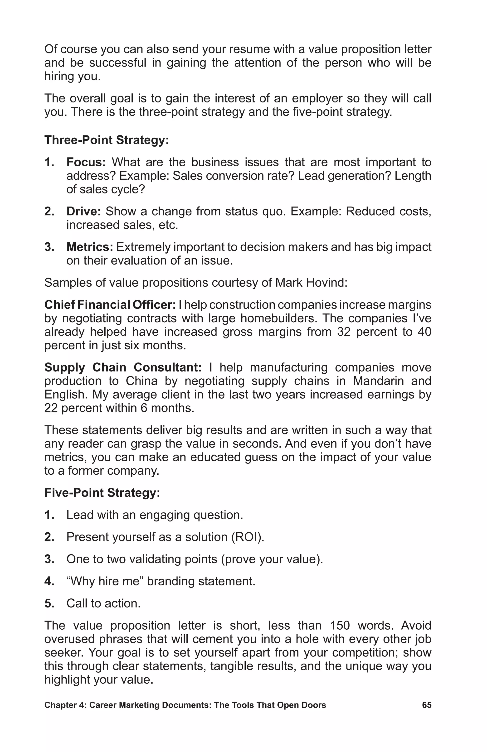 Chapter 4: Career Marketing Documents: The Tools That Open Doors	 65
Of course you can also send your resume with a value proposition letter
and be successful in gaining the attention of the person who will be
hiring you.
The overall goal is to gain the interest of an employer so they will call
you. There is the three-point strategy and the five-point strategy.
Three-Point Strategy:
1.	 Focus: What are the business issues that are most important to
address? Example: Sales conversion rate? Lead generation? Length
of sales cycle?
2.	 Drive: Show a change from status quo. Example: Reduced costs,
increased sales, etc.
3.	 Metrics: Extremely important to decision makers and has big impact
on their evaluation of an issue.
Samples of value propositions courtesy of Mark Hovind:
Chief Financial Officer: I help construction companies increase margins
by negotiating contracts with large homebuilders. The companies I’ve
already helped have increased gross margins from 32 percent to 40
percent in just six months.
Supply Chain Consultant: I help manufacturing companies move
production to China by negotiating supply chains in Mandarin and
English. My average client in the last two years increased earnings by
22 percent within 6 months.
These statements deliver big results and are written in such a way that
any reader can grasp the value in seconds. And even if you don’t have
metrics, you can make an educated guess on the impact of your value
to a former company.
Five-Point Strategy:
1.	 Lead with an engaging question.
2.	 Present yourself as a solution (ROI).
3.	 One to two validating points (prove your value).
4.	 “Why hire me” branding statement.
5.	 Call to action.
The value proposition letter is short, less than 150 words. Avoid
overused phrases that will cement you into a hole with every other job
seeker. Your goal is to set yourself apart from your competition; show
this through clear statements, tangible results, and the unique way you
highlight your value.
 