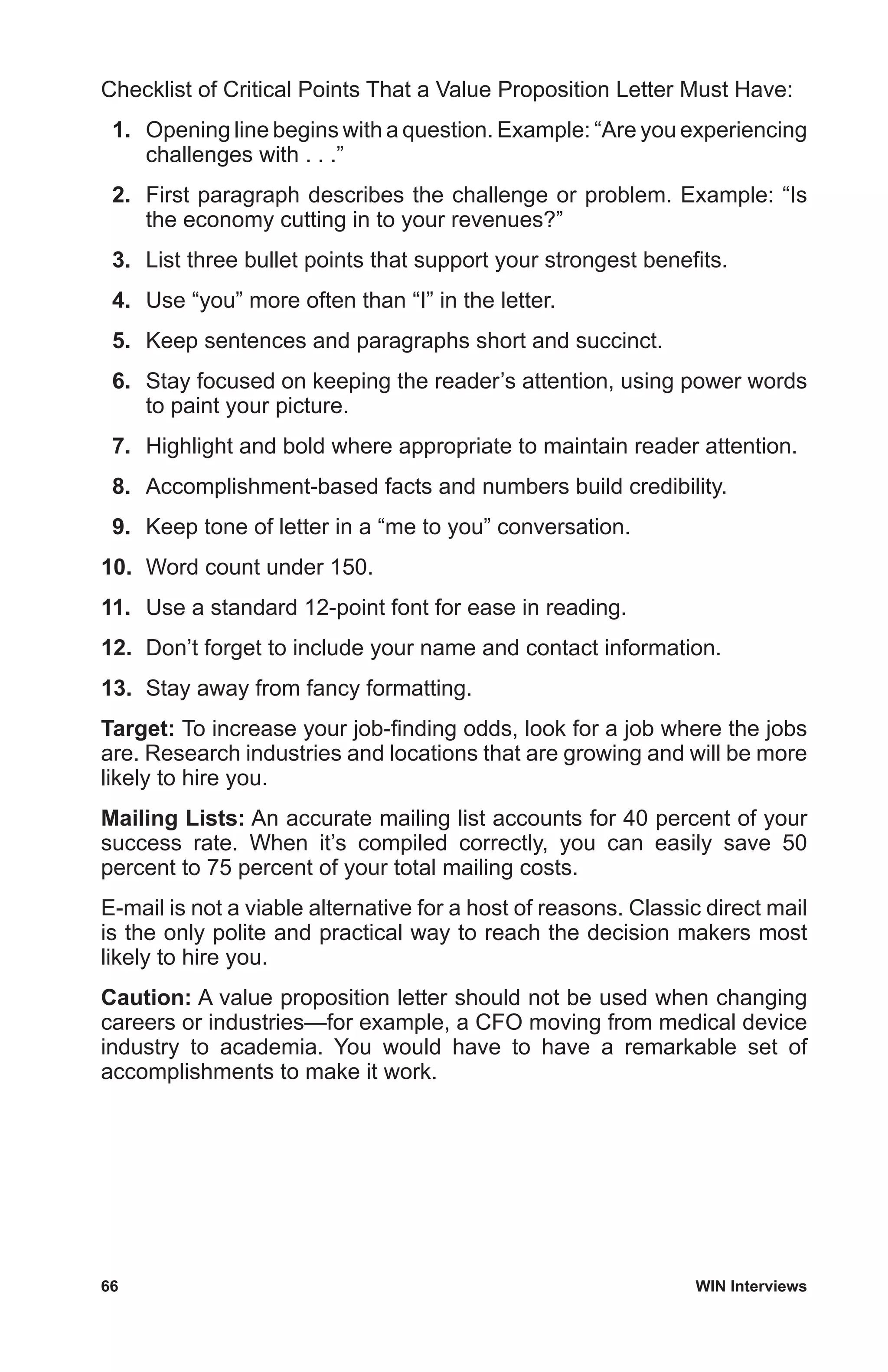 66	 WIN Interviews
Checklist of Critical Points That a Value Proposition Letter Must Have:
 1.	 Opening line begins with a question. Example: “Are you experiencing
challenges with . . .”
 2.	 First paragraph describes the challenge or problem. Example: “Is
the economy cutting in to your revenues?”
 3.	 List three bullet points that support your strongest benefits.
 4.	 Use “you” more often than “I” in the letter.
 5.	 Keep sentences and paragraphs short and succinct.
 6.	 Stay focused on keeping the reader’s attention, using power words
to paint your picture.
 7.	 Highlight and bold where appropriate to maintain reader attention.
 8.	 Accomplishment-based facts and numbers build credibility.
 9.	 Keep tone of letter in a “me to you” conversation.
10.	 Word count under 150.
11.	 Use a standard 12-point font for ease in reading.
12.	 Don’t forget to include your name and contact information.
13.	 Stay away from fancy formatting.
Target: To increase your job-finding odds, look for a job where the jobs
are. Research industries and locations that are growing and will be more
likely to hire you.
Mailing Lists: An accurate mailing list accounts for 40 percent of your
success rate. When it’s compiled correctly, you can easily save 50
percent to 75 percent of your total mailing costs.
E-mail is not a viable alternative for a host of reasons. Classic direct mail
is the only polite and practical way to reach the decision makers most
likely to hire you.
Caution: A value proposition letter should not be used when changing
careers or industries—for example, a CFO moving from medical device
industry to academia. You would have to have a remarkable set of
accomplishments to make it work.
 