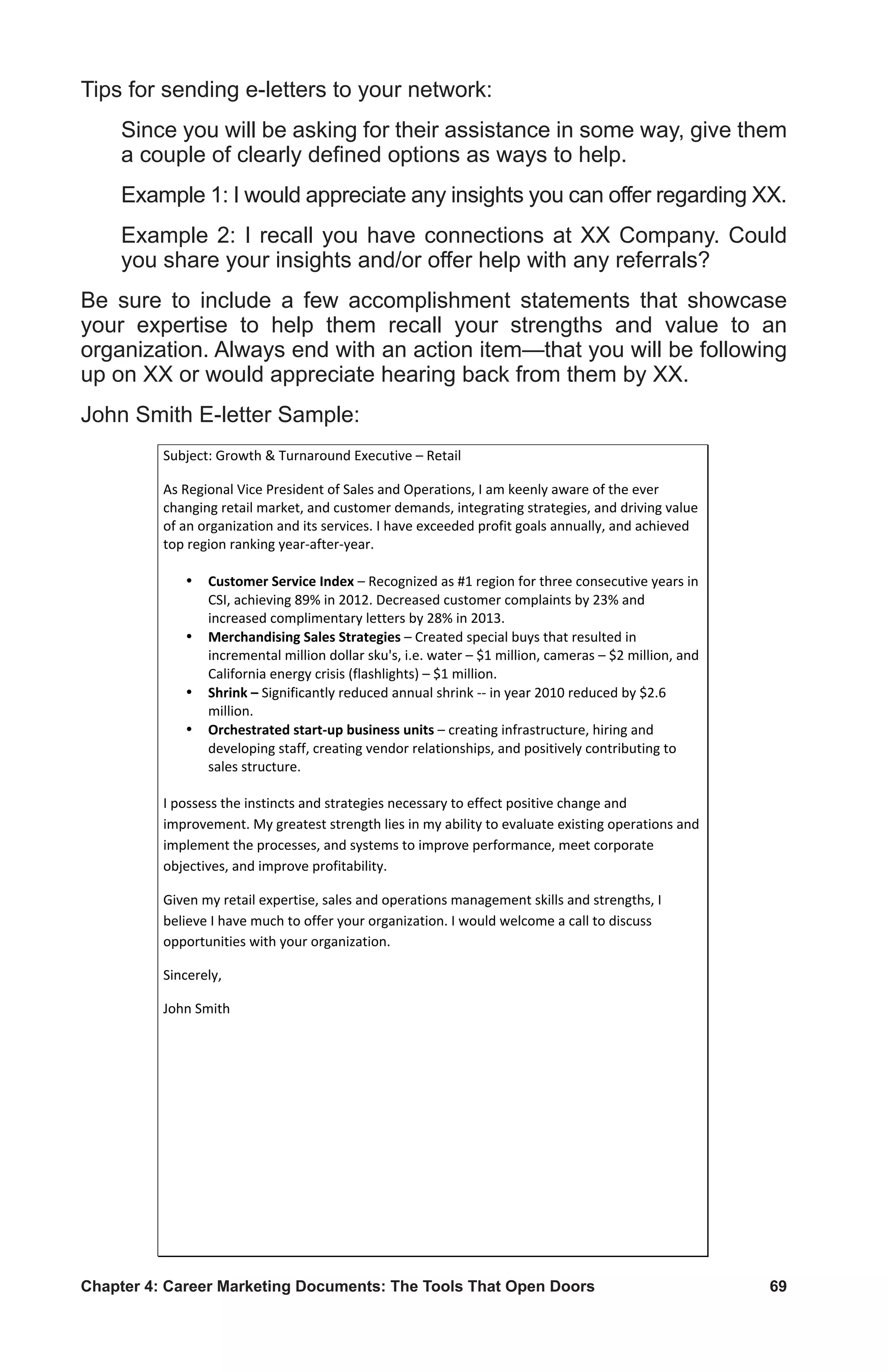 Chapter 4: Career Marketing Documents: The Tools That Open Doors	 69
Tips for sending e-letters to your network:
Since you will be asking for their assistance in some way, give them
a couple of clearly defined options as ways to help.
Example 1: I would appreciate any insights you can offer regarding XX.
Example 2: I recall you have connections at XX Company. Could
you share your insights and/or offer help with any referrals?
Be sure to include a few accomplishment statements that showcase
your expertise to help them recall your strengths and value to an
organization. Always end with an action item—that you will be following
up on XX or would appreciate hearing back from them by XX.
John Smith E-letter Sample:
Subject:	
  Growth	
  	
  Turnaround	
  Executive	
  –	
  Retail	
  
As	
  Regional	
  Vice	
  President	
  of	
  Sales	
  and	
  Operations,	
  I	
  am	
  keenly	
  aware	
  of	
  the	
  ever	
  
changing	
  retail	
  market,	
  and	
  customer	
  demands,	
  integrating	
  strategies,	
  and	
  driving	
  value	
  
of	
  an	
  organization	
  and	
  its	
  services.	
  I	
  have	
  exceeded	
  profit	
  goals	
  annually,	
  and	
  achieved	
  
top	
  region	
  ranking	
  year-­‐after-­‐year.	
  	
  
	
  
¥ Customer	
  Service	
  Index	
  –	
  Recognized	
  as	
  #1	
  region	
  for	
  three	
  consecutive	
  years	
  in	
  
CSI,	
  achieving	
  89%	
  in	
  2012.	
  Decreased	
  customer	
  complaints	
  by	
  23%	
  and	
  
increased	
  complimentary	
  letters	
  by	
  28%	
  in	
  2013.	
  
¥ Merchandising	
  Sales	
  Strategies	
  –	
  Created	
  special	
  buys	
  that	
  resulted	
  in	
  
incremental	
  million	
  dollar	
  sku's,	
  i.e.	
  water	
  –	
  $1	
  million,	
  cameras	
  –	
  $2	
  million,	
  and	
  
California	
  energy	
  crisis	
  (flashlights)	
  –	
  $1	
  million.	
  
¥ Shrink	
  –	
  Significantly	
  reduced	
  annual	
  shrink	
  -­‐-­‐	
  in	
  year	
  2010	
  reduced	
  by	
  $2.6	
  
million.	
  
¥ Orchestrated	
  start-­‐up	
  business	
  units	
  –	
  creating	
  infrastructure,	
  hiring	
  and	
  
developing	
  staff,	
  creating	
  vendor	
  relationships,	
  and	
  positively	
  contributing	
  to	
  
sales	
  structure.	
  
	
  
I	
  possess	
  the	
  instincts	
  and	
  strategies	
  necessary	
  to	
  effect	
  positive	
  change	
  and	
  
improvement.	
  My	
  greatest	
  strength	
  lies	
  in	
  my	
  ability	
  to	
  evaluate	
  existing	
  operations	
  and	
  
implement	
  the	
  processes,	
  and	
  systems	
  to	
  improve	
  performance,	
  meet	
  corporate	
  
objectives,	
  and	
  improve	
  profitability.	
  
Given	
  my	
  retail	
  expertise,	
  sales	
  and	
  operations	
  management	
  skills	
  and	
  strengths,	
  I	
  
believe	
  I	
  have	
  much	
  to	
  offer	
  your	
  organization.	
  I	
  would	
  welcome	
  a	
  call	
  to	
  discuss	
  
opportunities	
  with	
  your	
  organization.	
  
Sincerely,	
  
John	
  Smith	
  
 