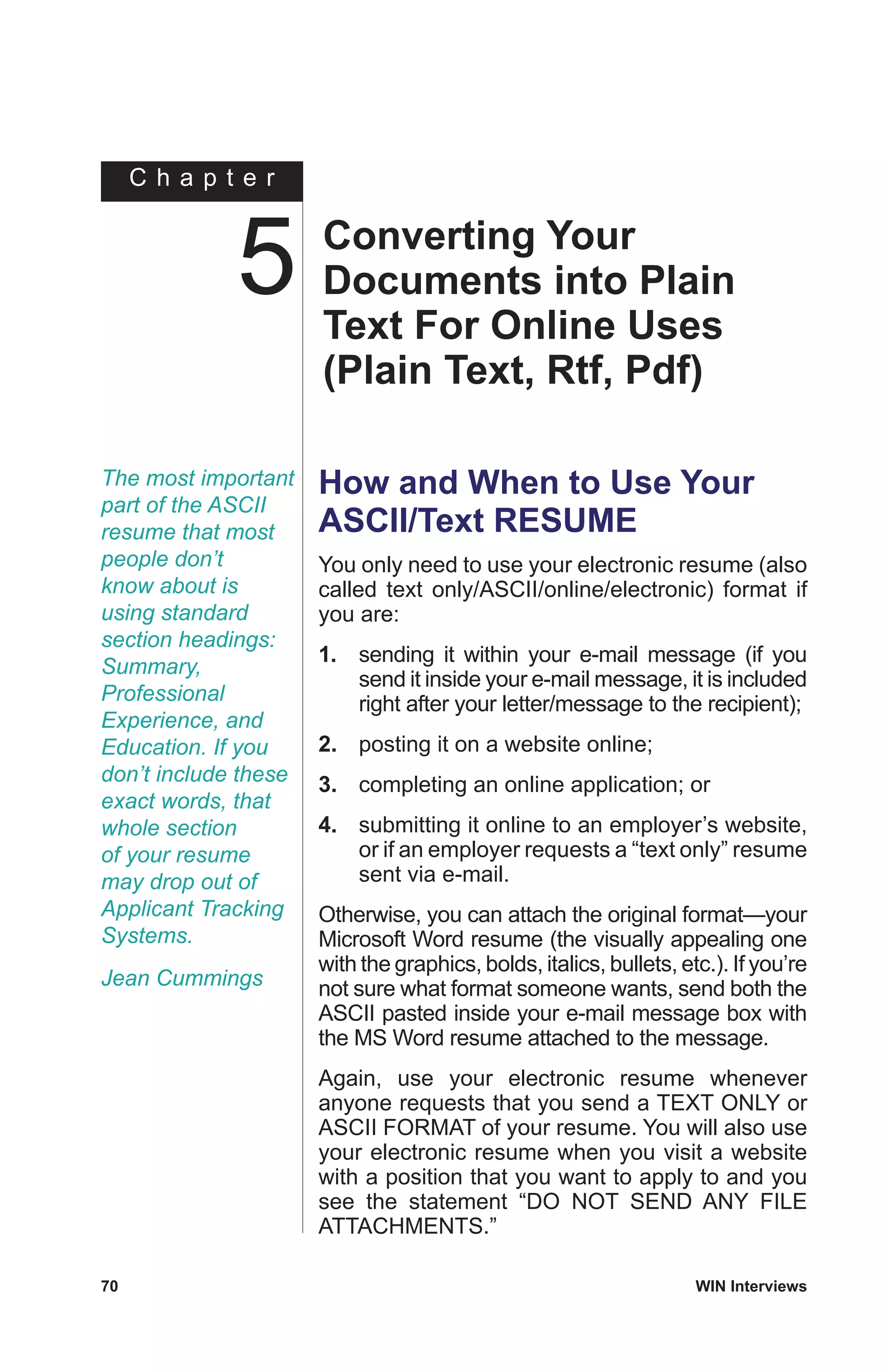 C h a p t e r
70	 WIN Interviews
The most important
part of the ASCII
resume that most
people don’t
know about is
using standard
section headings:
Summary,
Professional
Experience, and
Education. If you
don’t include these
exact words, that
whole section
of your resume
may drop out of
Applicant Tracking
Systems.
Jean Cummings
How and When to Use Your
ASCII/Text RESUME
You only need to use your electronic resume (also
called text only/ASCII/online/electronic) format if
you are:
1.	 sending it within your e-mail message (if you
send it inside your e-mail message, it is included
right after your letter/message to the recipient);
2.	 posting it on a website online;
3.	 completing an online application; or
4.	 submitting it online to an employer’s website,
or if an employer requests a “text only” resume
sent via e-mail.
Otherwise, you can attach the original format—your
Microsoft Word resume (the visually appealing one
with the graphics, bolds, italics, bullets, etc.). If you’re
not sure what format someone wants, send both the
ASCII pasted inside your e-mail message box with
the MS Word resume attached to the message.
Again, use your electronic resume whenever
anyone requests that you send a TEXT ONLY or
ASCII FORMAT of your resume. You will also use
your electronic resume when you visit a website
with a position that you want to apply to and you
see the statement “DO NOT SEND ANY FILE
ATTACHMENTS.”
Converting Your
Documents into Plain
Text For Online Uses
(Plain Text, Rtf, Pdf)
5
 