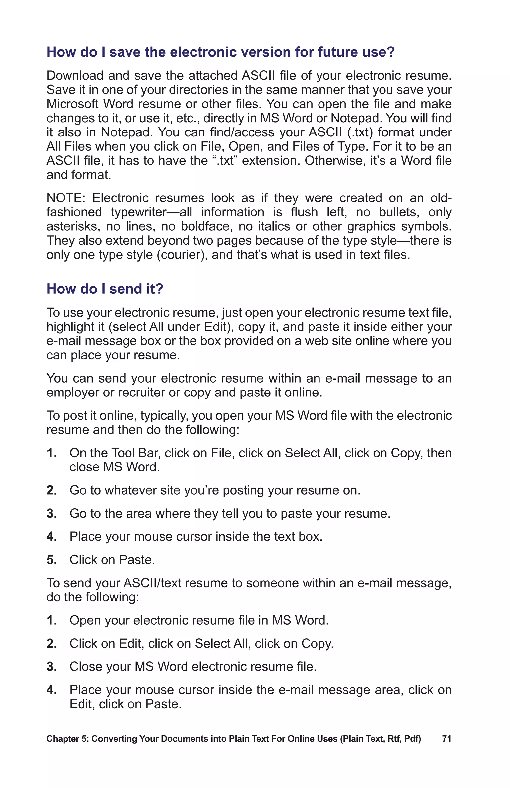 Chapter 5: Converting Your Documents into Plain Text For Online Uses (Plain Text, Rtf, Pdf)	 71
How do I save the electronic version for future use?
Download and save the attached ASCII file of your electronic resume.
Save it in one of your directories in the same manner that you save your
Microsoft Word resume or other files. You can open the file and make
changes to it, or use it, etc., directly in MS Word or Notepad. You will find
it also in Notepad. You can find/access your ASCII (.txt) format under
All Files when you click on File, Open, and Files of Type. For it to be an
ASCII file, it has to have the “.txt” extension. Otherwise, it’s a Word file
and format.
NOTE: Electronic resumes look as if they were created on an old-
fashioned typewriter—all information is flush left, no bullets, only
asterisks, no lines, no boldface, no italics or other graphics symbols.
They also extend beyond two pages because of the type style—there is
only one type style (courier), and that’s what is used in text files.
How do I send it?
To use your electronic resume, just open your electronic resume text file,
highlight it (select All under Edit), copy it, and paste it inside either your
e-mail message box or the box provided on a web site online where you
can place your resume.
You can send your electronic resume within an e-mail message to an
employer or recruiter or copy and paste it online.
To post it online, typically, you open your MS Word file with the electronic
resume and then do the following:
1.	 On the Tool Bar, click on File, click on Select All, click on Copy, then
close MS Word.
2.	 Go to whatever site you’re posting your resume on.
3.	 Go to the area where they tell you to paste your resume.
4.	 Place your mouse cursor inside the text box.
5.	 Click on Paste.
To send your ASCII/text resume to someone within an e-mail message,
do the following:
1.	 Open your electronic resume file in MS Word.
2.	 Click on Edit, click on Select All, click on Copy.
3.	 Close your MS Word electronic resume file.
4.	 Place your mouse cursor inside the e-mail message area, click on
Edit, click on Paste.
 