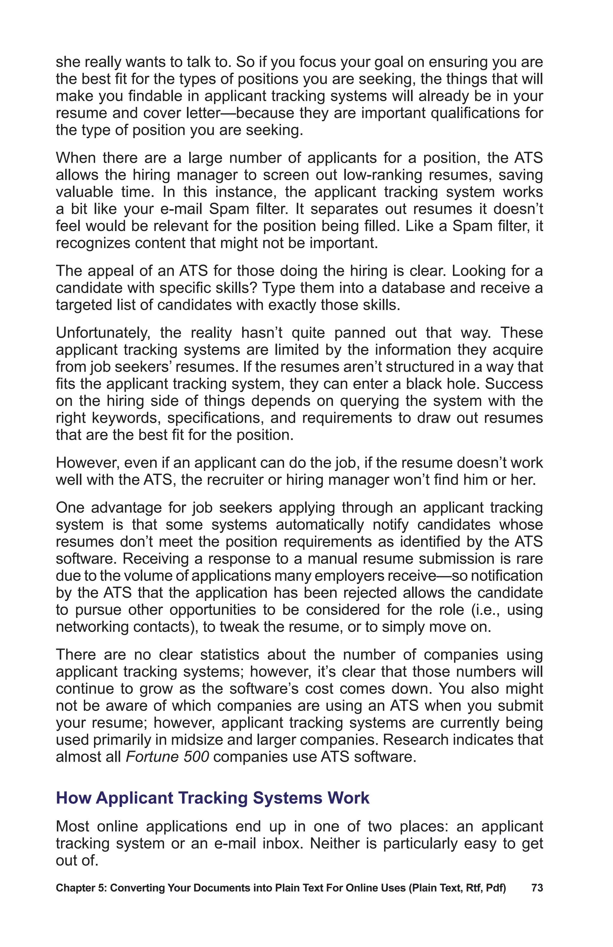 Chapter 5: Converting Your Documents into Plain Text For Online Uses (Plain Text, Rtf, Pdf)	 73
she really wants to talk to. So if you focus your goal on ensuring you are
the best fit for the types of positions you are seeking, the things that will
make you findable in applicant tracking systems will already be in your
resume and cover letter—because they are important qualifications for
the type of position you are seeking.
When there are a large number of applicants for a position, the ATS
allows the hiring manager to screen out low-ranking resumes, saving
valuable time. In this instance, the applicant tracking system works
a bit like your e-mail Spam filter. It separates out resumes it doesn’t
feel would be relevant for the position being filled. Like a Spam filter, it
recognizes content that might not be important.
The appeal of an ATS for those doing the hiring is clear. Looking for a
candidate with specific skills? Type them into a database and receive a
targeted list of candidates with exactly those skills.
Unfortunately, the reality hasn’t quite panned out that way. These
applicant tracking systems are limited by the information they acquire
from job seekers’ resumes. If the resumes aren’t structured in a way that
fits the applicant tracking system, they can enter a black hole. Success
on the hiring side of things depends on querying the system with the
right keywords, specifications, and requirements to draw out resumes
that are the best fit for the position.
However, even if an applicant can do the job, if the resume doesn’t work
well with the ATS, the recruiter or hiring manager won’t find him or her.
One advantage for job seekers applying through an applicant tracking
system is that some systems automatically notify candidates whose
resumes don’t meet the position requirements as identified by the ATS
software. Receiving a response to a manual resume submission is rare
due to the volume of applications many employers receive—so notification
by the ATS that the application has been rejected allows the candidate
to pursue other opportunities to be considered for the role (i.e., using
networking contacts), to tweak the resume, or to simply move on.
There are no clear statistics about the number of companies using
applicant tracking systems; however, it’s clear that those numbers will
continue to grow as the software’s cost comes down. You also might
not be aware of which companies are using an ATS when you submit
your resume; however, applicant tracking systems are currently being
used primarily in midsize and larger companies. Research indicates that
almost all Fortune 500 companies use ATS software.
How Applicant Tracking Systems Work
Most online applications end up in one of two places: an applicant
tracking system or an e-mail inbox. Neither is particularly easy to get
out of.
 