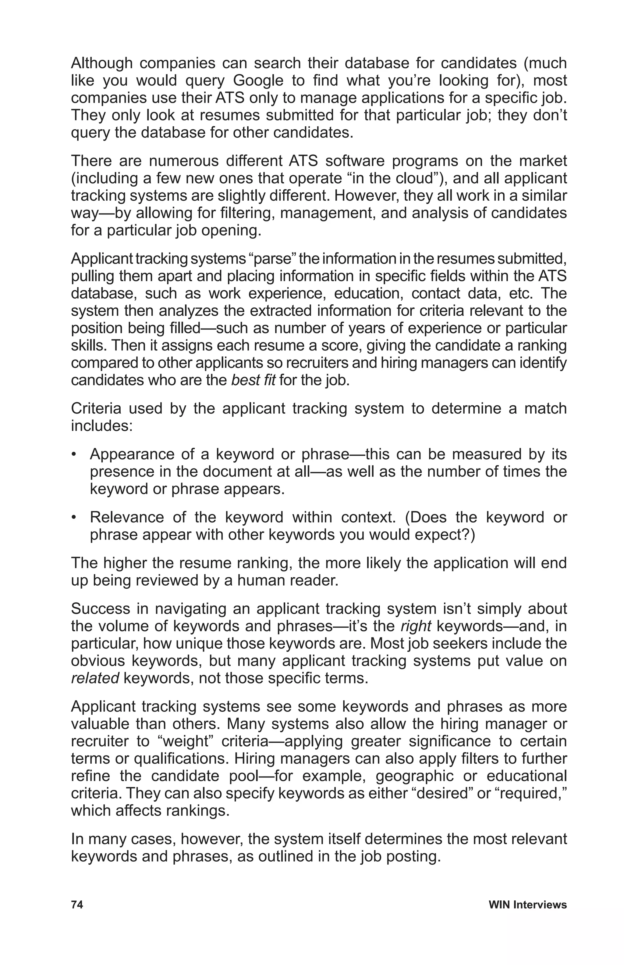 74	 WIN Interviews
Although companies can search their database for candidates (much
like you would query Google to find what you’re looking for), most
companies use their ATS only to manage applications for a specific job.
They only look at resumes submitted for that particular job; they don’t
query the database for other candidates.
There are numerous different ATS software programs on the market
(including a few new ones that operate “in the cloud”), and all applicant
tracking systems are slightly different. However, they all work in a similar
way—by allowing for filtering, management, and analysis of candidates
for a particular job opening.
Applicanttrackingsystems“parse”theinformationintheresumessubmitted,
pulling them apart and placing information in specific fields within the ATS
database, such as work experience, education, contact data, etc. The
system then analyzes the extracted information for criteria relevant to the
position being filled—such as number of years of experience or particular
skills. Then it assigns each resume a score, giving the candidate a ranking
compared to other applicants so recruiters and hiring managers can identify
candidates who are the best fit for the job.
Criteria used by the applicant tracking system to determine a match
includes:
•	 Appearance of a keyword or phrase—this can be measured by its
presence in the document at all—as well as the number of times the
keyword or phrase appears.
•	 Relevance of the keyword within context. (Does the keyword or
phrase appear with other keywords you would expect?)
The higher the resume ranking, the more likely the application will end
up being reviewed by a human reader.
Success in navigating an applicant tracking system isn’t simply about
the volume of keywords and phrases—it’s the right keywords—and, in
particular, how unique those keywords are. Most job seekers include the
obvious keywords, but many applicant tracking systems put value on
related keywords, not those specific terms.
Applicant tracking systems see some keywords and phrases as more
valuable than others. Many systems also allow the hiring manager or
recruiter to “weight” criteria—applying greater significance to certain
terms or qualifications. Hiring managers can also apply filters to further
refine the candidate pool—for example, geographic or educational
criteria. They can also specify keywords as either “desired” or “required,”
which affects rankings.
In many cases, however, the system itself determines the most relevant
keywords and phrases, as outlined in the job posting.
 