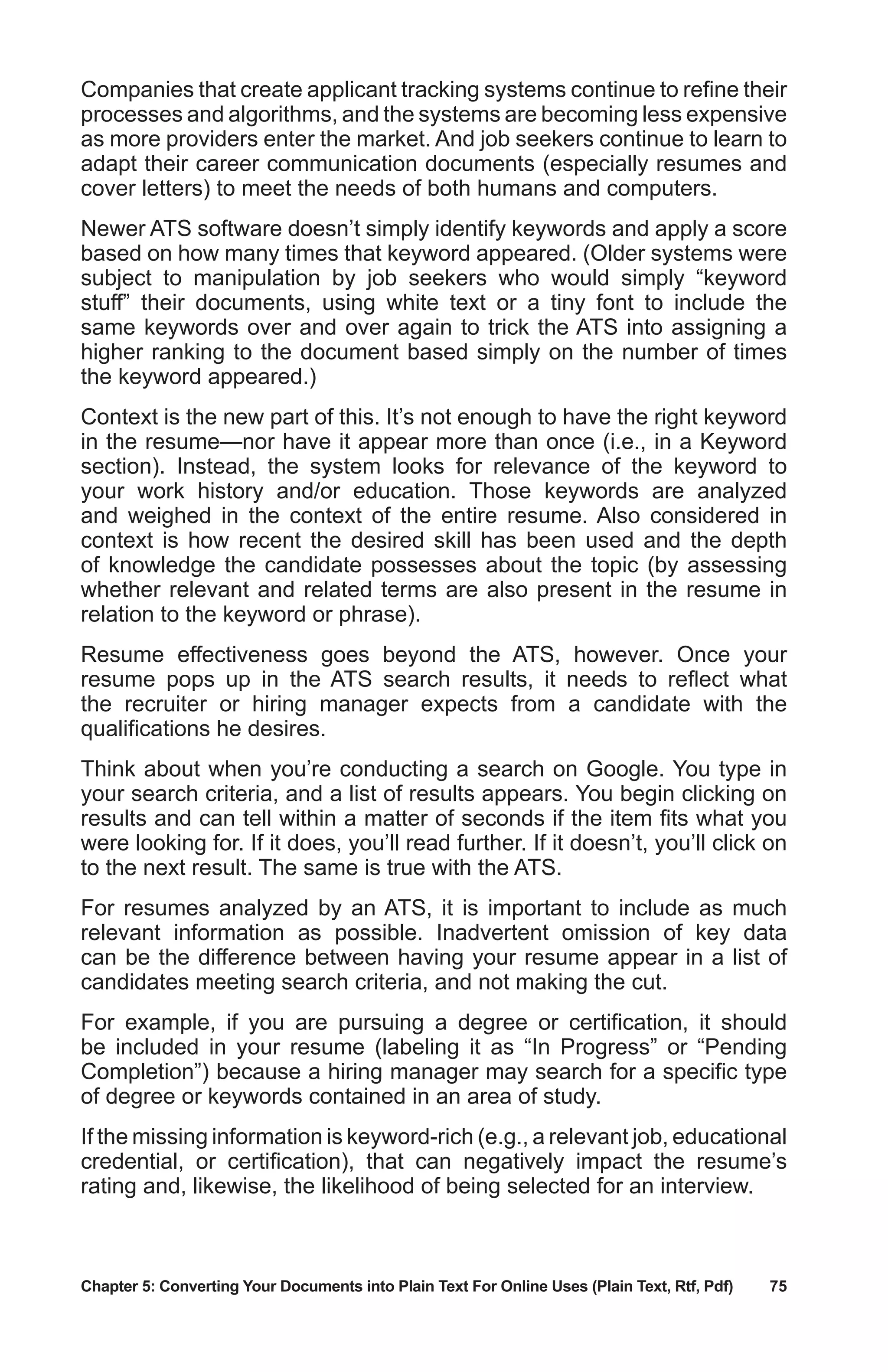 Chapter 5: Converting Your Documents into Plain Text For Online Uses (Plain Text, Rtf, Pdf)	 75
Companies that create applicant tracking systems continue to refine their
processes and algorithms, and the systems are becoming less expensive
as more providers enter the market. And job seekers continue to learn to
adapt their career communication documents (especially resumes and
cover letters) to meet the needs of both humans and computers.
Newer ATS software doesn’t simply identify keywords and apply a score
based on how many times that keyword appeared. (Older systems were
subject to manipulation by job seekers who would simply “keyword
stuff” their documents, using white text or a tiny font to include the
same keywords over and over again to trick the ATS into assigning a
higher ranking to the document based simply on the number of times
the keyword appeared.)
Context is the new part of this. It’s not enough to have the right keyword
in the resume—nor have it appear more than once (i.e., in a Keyword
section). Instead, the system looks for relevance of the keyword to
your work history and/or education. Those keywords are analyzed
and weighed in the context of the entire resume. Also considered in
context is how recent the desired skill has been used and the depth
of knowledge the candidate possesses about the topic (by assessing
whether relevant and related terms are also present in the resume in
relation to the keyword or phrase).
Resume effectiveness goes beyond the ATS, however. Once your
resume pops up in the ATS search results, it needs to reflect what
the recruiter or hiring manager expects from a candidate with the
qualifications he desires.
Think about when you’re conducting a search on Google. You type in
your search criteria, and a list of results appears. You begin clicking on
results and can tell within a matter of seconds if the item fits what you
were looking for. If it does, you’ll read further. If it doesn’t, you’ll click on
to the next result. The same is true with the ATS.
For resumes analyzed by an ATS, it is important to include as much
relevant information as possible. Inadvertent omission of key data
can be the difference between having your resume appear in a list of
candidates meeting search criteria, and not making the cut.
For example, if you are pursuing a degree or certification, it should
be included in your resume (labeling it as “In Progress” or “Pending
Completion”) because a hiring manager may search for a specific type
of degree or keywords contained in an area of study.
If the missing information is keyword-rich (e.g., a relevant job, educational
credential, or certification), that can negatively impact the resume’s
rating and, likewise, the likelihood of being selected for an interview.
 