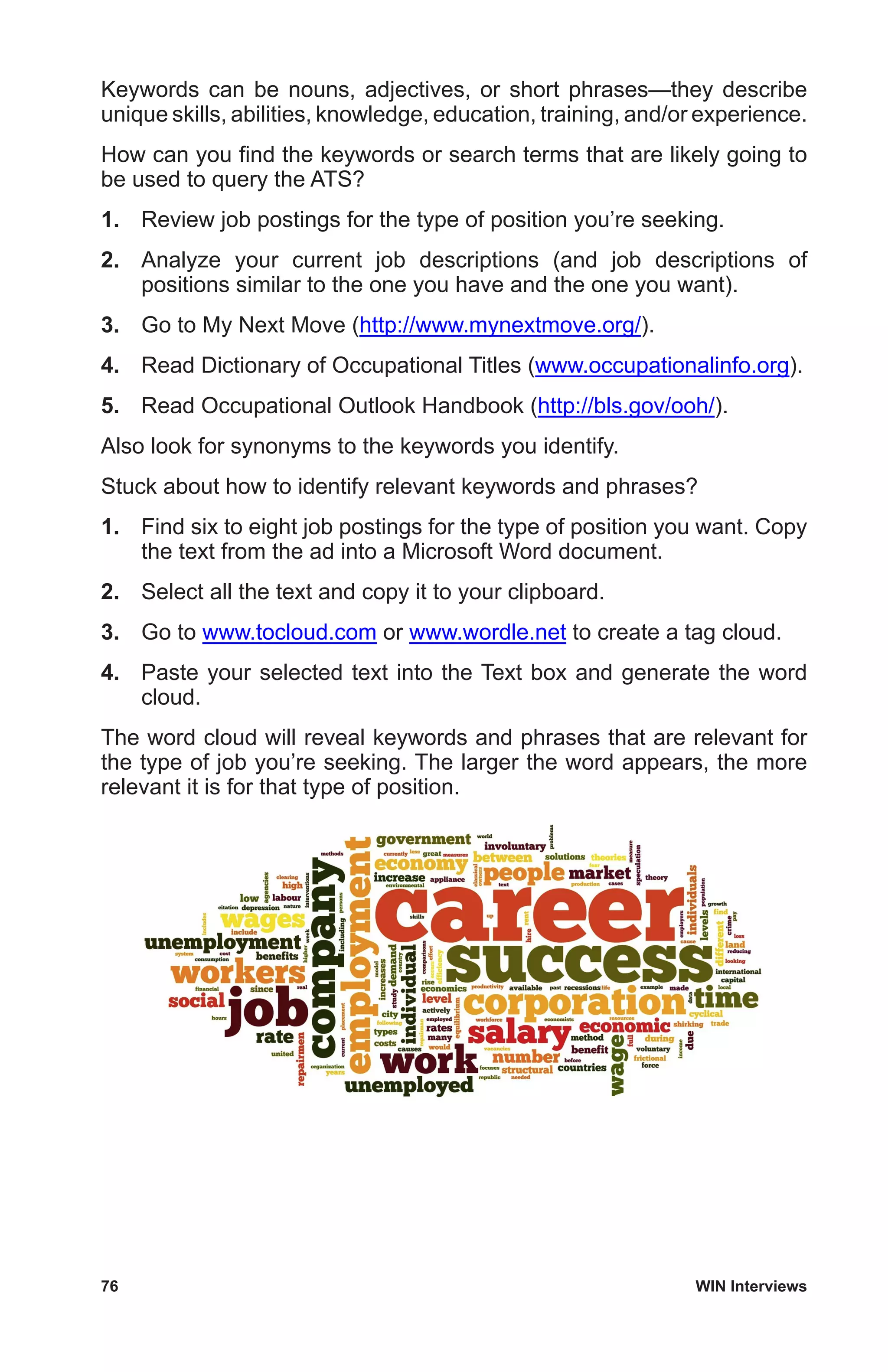 76	 WIN Interviews
Keywords can be nouns, adjectives, or short phrases—they describe
unique skills, abilities, knowledge, education, training, and/or experience.
How can you find the keywords or search terms that are likely going to
be used to query the ATS?
1.	 Review job postings for the type of position you’re seeking.
2.	 Analyze your current job descriptions (and job descriptions of
positions similar to the one you have and the one you want).
3.	 Go to My Next Move (http://www.mynextmove.org/).
4.	 Read Dictionary of Occupational Titles (www.occupationalinfo.org).
5.	 Read Occupational Outlook Handbook (http://bls.gov/ooh/).
Also look for synonyms to the keywords you identify.
Stuck about how to identify relevant keywords and phrases?
1.	 Find six to eight job postings for the type of position you want. Copy
the text from the ad into a Microsoft Word document.
2.	 Select all the text and copy it to your clipboard.
3.	 Go to www.tocloud.com or www.wordle.net to create a tag cloud.
4.	 Paste your selected text into the Text box and generate the word
cloud.
The word cloud will reveal keywords and phrases that are relevant for
the type of job you’re seeking. The larger the word appears, the more
relevant it is for that type of position.
 