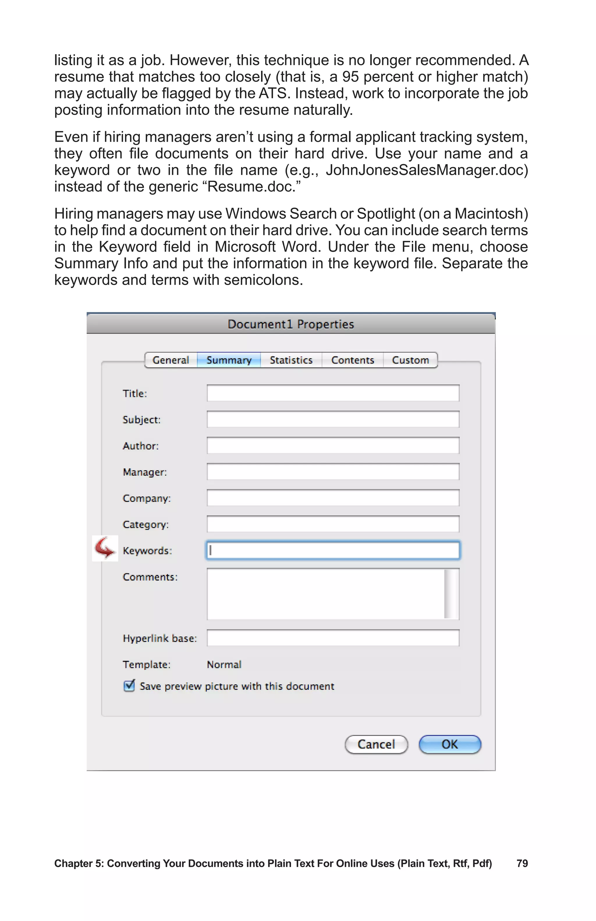 Chapter 5: Converting Your Documents into Plain Text For Online Uses (Plain Text, Rtf, Pdf)	 79
listing it as a job. However, this technique is no longer recommended. A
resume that matches too closely (that is, a 95 percent or higher match)
may actually be flagged by the ATS. Instead, work to incorporate the job
posting information into the resume naturally.
Even if hiring managers aren’t using a formal applicant tracking system,
they often file documents on their hard drive. Use your name and a
keyword or two in the file name (e.g., JohnJonesSalesManager.doc)
instead of the generic “Resume.doc.”
Hiring managers may use Windows Search or Spotlight (on a Macintosh)
to help find a document on their hard drive. You can include search terms
in the Keyword field in Microsoft Word. Under the File menu, choose
Summary Info and put the information in the keyword file. Separate the
keywords and terms with semicolons.
 