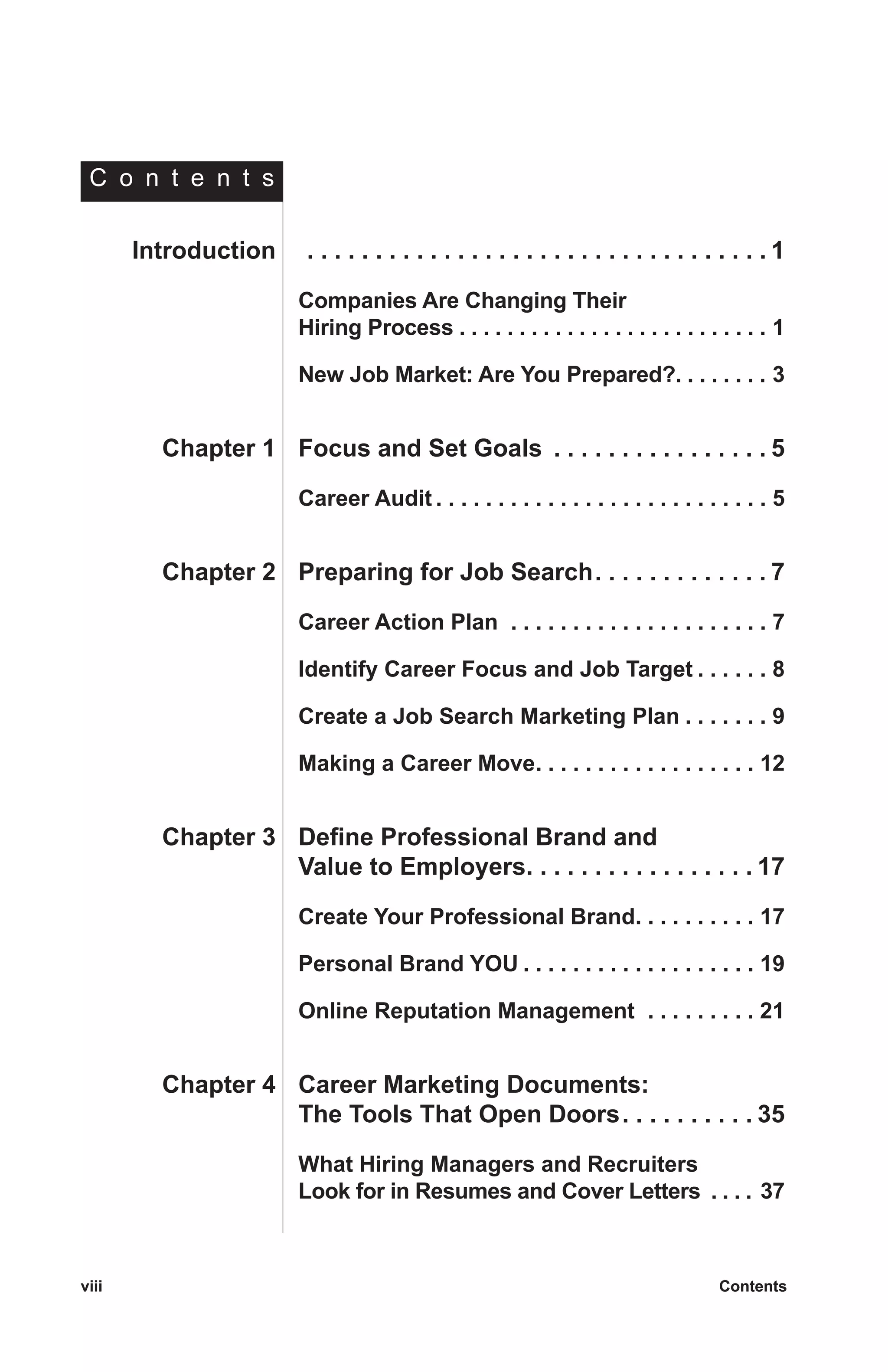 viii	 Contentsviii	 Contents
	Introduction	 . . . . . . . . . . . . . . . . . . . . . . . . . . . . . . . . . .  1
		Companies Are Changing Their
		 Hiring Process  . . . . . . . . . . . . . . . . . . . . . . . . . . 1
		New Job Market: Are You Prepared? . . . . . . . . 3
	Chapter 1	 Focus and Set Goals . . . . . . . . . . . . . . . .  5
		Career Audit  . . . . . . . . . . . . . . . . . . . . . . . . . . . 5
	Chapter 2	 Preparing for Job Search . . . . . . . . . . . .  7
		Career Action Plan  . . . . . . . . . . . . . . . . . . . . . . 7
		Identify Career Focus and Job Target  . . . . . . 8
		Create a Job Search Marketing Plan  . . . . . . . 9
		Making a Career Move . . . . . . . . . . . . . . . . . . 12
	Chapter 3	 Define Professional Brand and
		 Value to Employers . . . . . . . . . . . . . . . .  17
		Create Your Professional Brand . . . . . . . . . . 17
		Personal Brand YOU  . . . . . . . . . . . . . . . . . . . 19
		Online Reputation Management  . . . . . . . . . . 21
	Chapter 4	 Career Marketing Documents:
		 The Tools That Open Doors . . . . . . . . .  35
		What Hiring Managers and Recruiters
Look for in Resumes and Cover Letters  . . . . 37
C o n t e n t s
 
