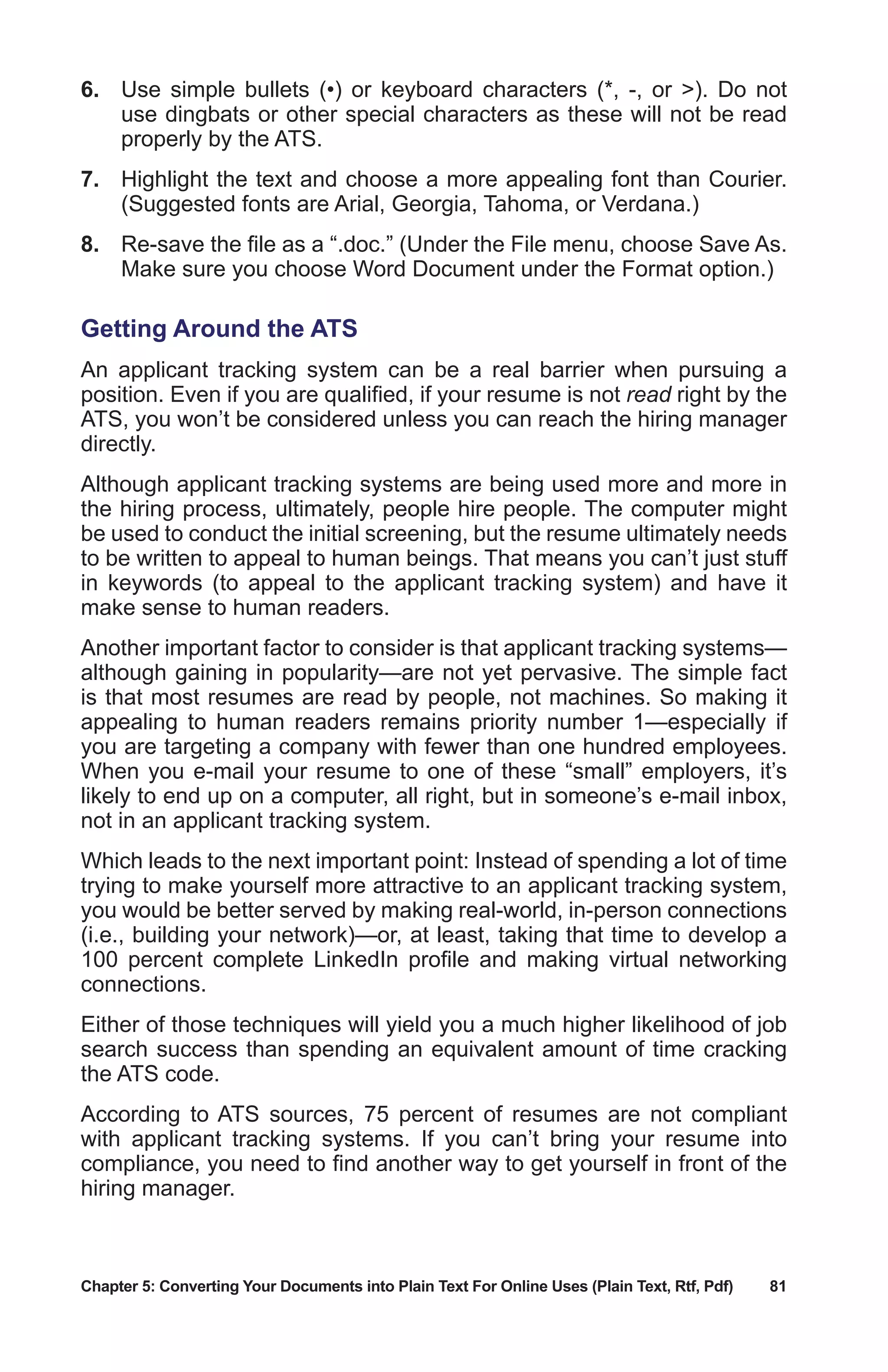 Chapter 5: Converting Your Documents into Plain Text For Online Uses (Plain Text, Rtf, Pdf)	 81
6.	 Use simple bullets (•) or keyboard characters (*, -, or ). Do not
use dingbats or other special characters as these will not be read
properly by the ATS.
7.	 Highlight the text and choose a more appealing font than Courier.
(Suggested fonts are Arial, Georgia, Tahoma, or Verdana.)
8.	 Re-save the file as a “.doc.” (Under the File menu, choose Save As.
Make sure you choose Word Document under the Format option.)
Getting Around the ATS
An applicant tracking system can be a real barrier when pursuing a
position. Even if you are qualified, if your resume is not read right by the
ATS, you won’t be considered unless you can reach the hiring manager
directly.
Although applicant tracking systems are being used more and more in
the hiring process, ultimately, people hire people. The computer might
be used to conduct the initial screening, but the resume ultimately needs
to be written to appeal to human beings. That means you can’t just stuff
in keywords (to appeal to the applicant tracking system) and have it
make sense to human readers.
Another important factor to consider is that applicant tracking systems—
although gaining in popularity—are not yet pervasive. The simple fact
is that most resumes are read by people, not machines. So making it
appealing to human readers remains priority number 1—especially if
you are targeting a company with fewer than one hundred employees.
When you e-mail your resume to one of these “small” employers, it’s
likely to end up on a computer, all right, but in someone’s e-mail inbox,
not in an applicant tracking system.
Which leads to the next important point: Instead of spending a lot of time
trying to make yourself more attractive to an applicant tracking system,
you would be better served by making real-world, in-person connections
(i.e., building your network)—or, at least, taking that time to develop a
100 percent complete LinkedIn profile and making virtual networking
connections.
Either of those techniques will yield you a much higher likelihood of job
search success than spending an equivalent amount of time cracking
the ATS code.
According to ATS sources, 75 percent of resumes are not compliant
with applicant tracking systems. If you can’t bring your resume into
compliance, you need to find another way to get yourself in front of the
hiring manager.
 