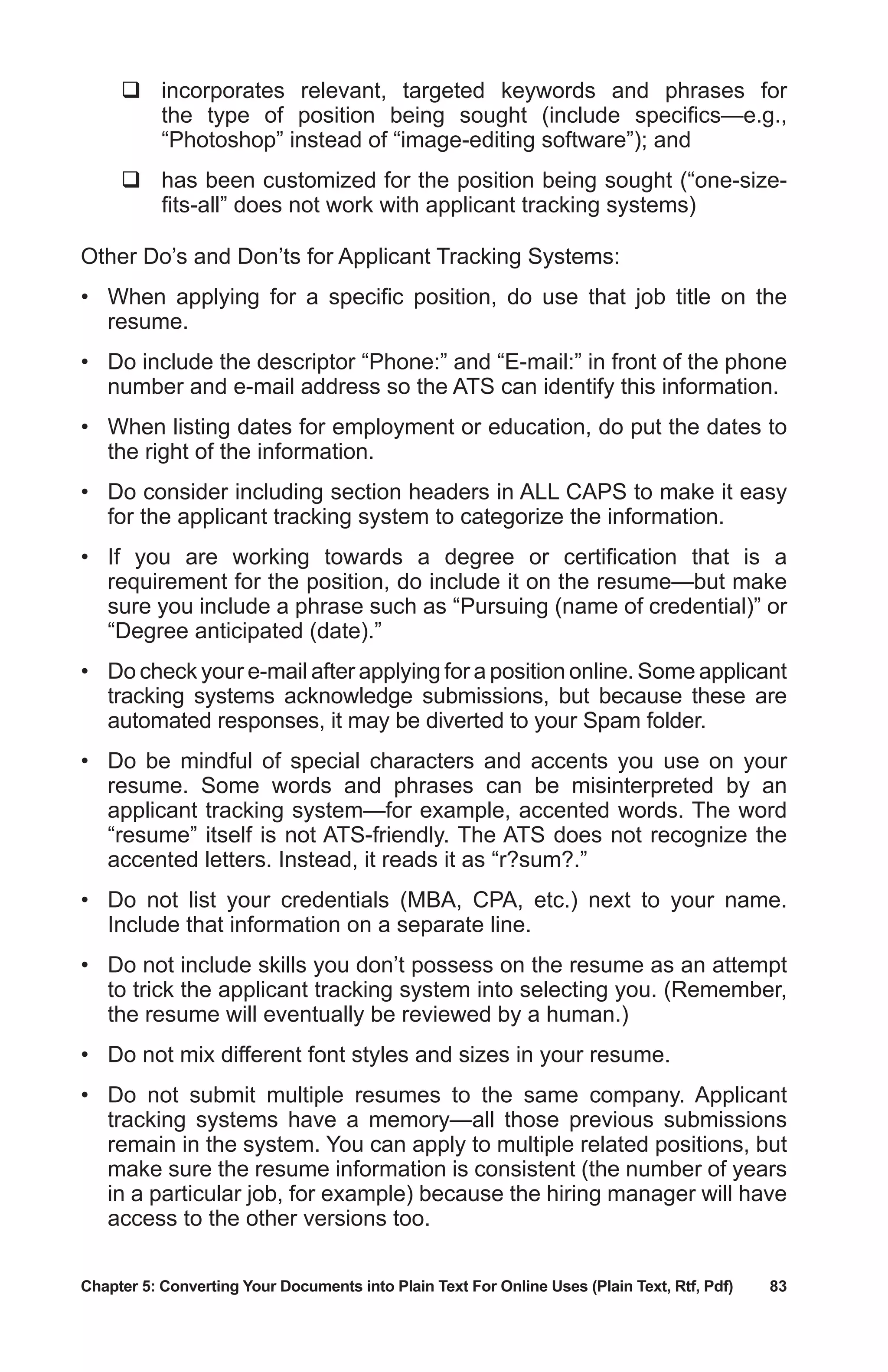 Chapter 5: Converting Your Documents into Plain Text For Online Uses (Plain Text, Rtf, Pdf)	 83
	incorporates relevant, targeted keywords and phrases for
the type of position being sought (include specifics—e.g.,
“Photoshop” instead of “image-editing software”); and
	has been customized for the position being sought (“one-size-
fits-all” does not work with applicant tracking systems)
Other Do’s and Don’ts for Applicant Tracking Systems:
•	 When applying for a specific position, do use that job title on the
resume.
•	 Do include the descriptor “Phone:” and “E-mail:” in front of the phone
number and e-mail address so the ATS can identify this information.
•	 When listing dates for employment or education, do put the dates to
the right of the information.
•	 Do consider including section headers in ALL CAPS to make it easy
for the applicant tracking system to categorize the information.
•	 If you are working towards a degree or certification that is a
requirement for the position, do include it on the resume—but make
sure you include a phrase such as “Pursuing (name of credential)” or
“Degree anticipated (date).”
•	 Do check your e-mail after applying for a position online. Some applicant
tracking systems acknowledge submissions, but because these are
automated responses, it may be diverted to your Spam folder.
•	 Do be mindful of special characters and accents you use on your
resume. Some words and phrases can be misinterpreted by an
applicant tracking system—for example, accented words. The word
“resume” itself is not ATS-friendly. The ATS does not recognize the
accented letters. Instead, it reads it as “r?sum?.”
•	 Do not list your credentials (MBA, CPA, etc.) next to your name.
Include that information on a separate line.
•	 Do not include skills you don’t possess on the resume as an attempt
to trick the applicant tracking system into selecting you. (Remember,
the resume will eventually be reviewed by a human.)
•	 Do not mix different font styles and sizes in your resume.
•	 Do not submit multiple resumes to the same company. Applicant
tracking systems have a memory—all those previous submissions
remain in the system. You can apply to multiple related positions, but
make sure the resume information is consistent (the number of years
in a particular job, for example) because the hiring manager will have
access to the other versions too.
 