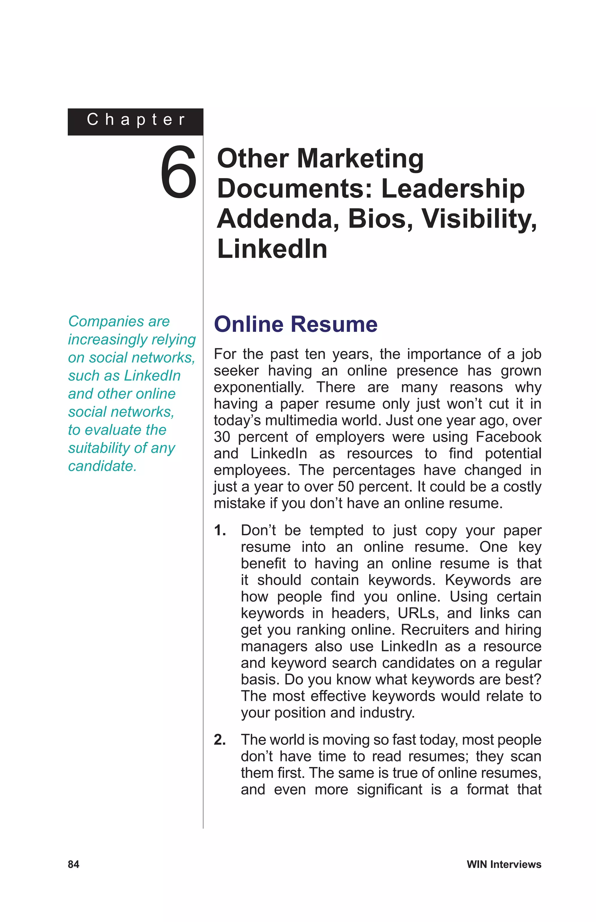 C h a p t e r
84	 WIN Interviews
Companies are
increasingly relying
on social networks,
such as LinkedIn
and other online
social networks,
to evaluate the
suitability of any
candidate.
Online Resume
For the past ten years, the importance of a job
seeker having an online presence has grown
exponentially. There are many reasons why
having a paper resume only just won’t cut it in
today’s multimedia world. Just one year ago, over
30 percent of employers were using Facebook
and LinkedIn as resources to find potential
employees. The percentages have changed in
just a year to over 50 percent. It could be a costly
mistake if you don’t have an online resume.
1.	 Don’t be tempted to just copy your paper
resume into an online resume. One key
benefit to having an online resume is that
it should contain keywords. Keywords are
how people find you online. Using certain
keywords in headers, URLs, and links can
get you ranking online. Recruiters and hiring
managers also use LinkedIn as a resource
and keyword search candidates on a regular
basis. Do you know what keywords are best?
The most effective keywords would relate to
your position and industry.
2.	 The world is moving so fast today, most people
don’t have time to read resumes; they scan
them first. The same is true of online resumes,
and even more significant is a format that
Other Marketing
Documents: Leadership
Addenda, Bios, Visibility,
LinkedIn
6
 