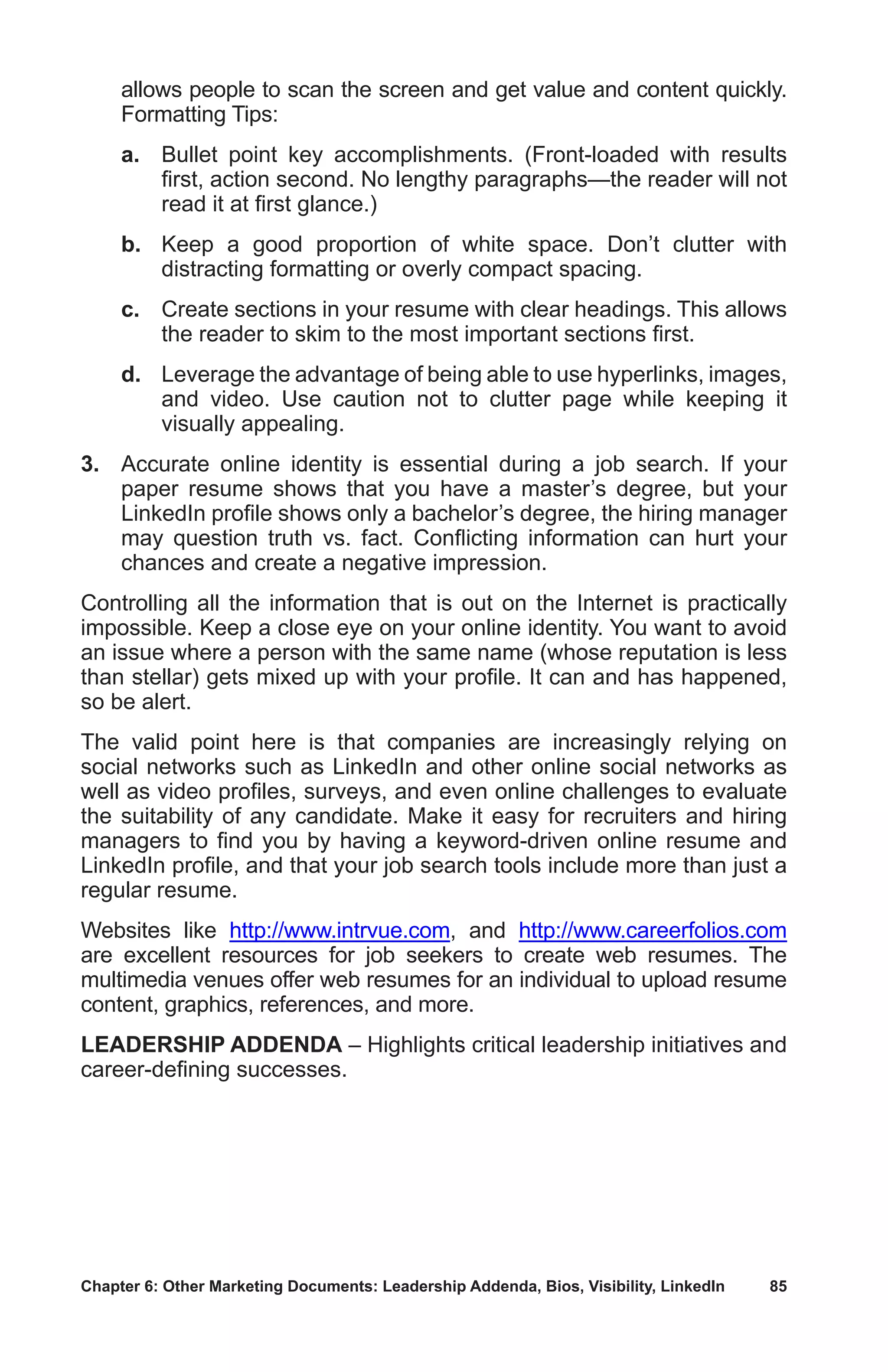 Chapter 6: Other Marketing Documents: Leadership Addenda, Bios, Visibility, LinkedIn	 85
allows people to scan the screen and get value and content quickly.
Formatting Tips:
	a.	Bullet point key accomplishments. (Front-loaded with results
first, action second. No lengthy paragraphs—the reader will not
read it at first glance.)
	b.	Keep a good proportion of white space. Don’t clutter with
distracting formatting or overly compact spacing.
	c.	Create sections in your resume with clear headings. This allows
the reader to skim to the most important sections first.
	d.	Leverage the advantage of being able to use hyperlinks, images,
and video. Use caution not to clutter page while keeping it
visually appealing.
3.	 Accurate online identity is essential during a job search. If your
paper resume shows that you have a master’s degree, but your
LinkedIn profile shows only a bachelor’s degree, the hiring manager
may question truth vs. fact. Conflicting information can hurt your
chances and create a negative impression.
Controlling all the information that is out on the Internet is practically
impossible. Keep a close eye on your online identity. You want to avoid
an issue where a person with the same name (whose reputation is less
than stellar) gets mixed up with your profile. It can and has happened,
so be alert.
The valid point here is that companies are increasingly relying on
social networks such as LinkedIn and other online social networks as
well as video profiles, surveys, and even online challenges to evaluate
the suitability of any candidate. Make it easy for recruiters and hiring
managers to find you by having a keyword-driven online resume and
LinkedIn profile, and that your job search tools include more than just a
regular resume.
Websites like http://www.intrvue.com, and http://www.careerfolios.com
are excellent resources for job seekers to create web resumes. The
multimedia venues offer web resumes for an individual to upload resume
content, graphics, references, and more.
LEADERSHIP ADDENDA – Highlights critical leadership initiatives and
career-defining successes.
 