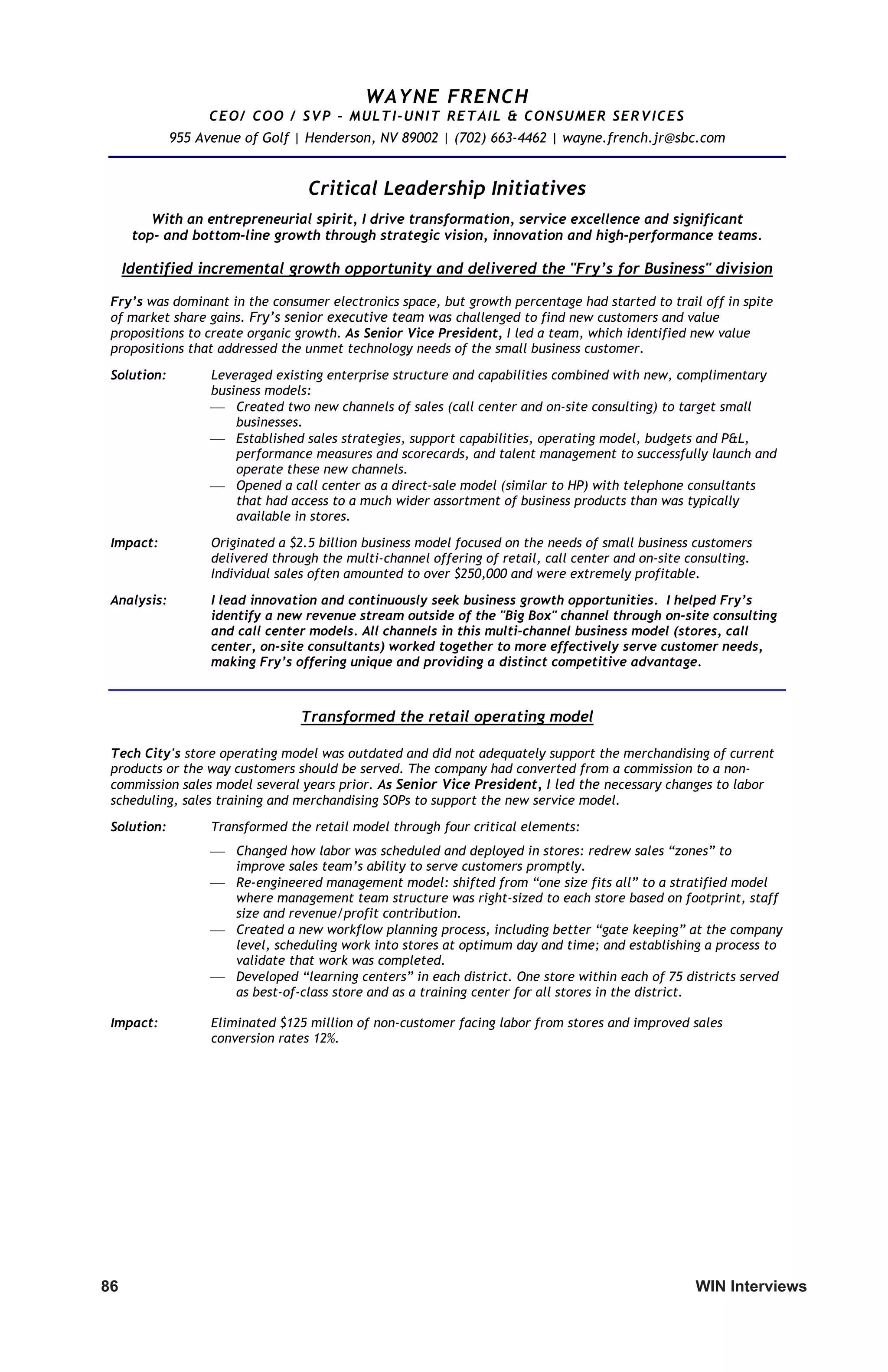 86	 WIN Interviews
WAYNE FRENCH
CEO/ COO / SVP – MULTI-UNIT RETAIL  CONSUMER SERVICES
955 Avenue of Golf | Henderson, NV 89002 | (702) 663-4462 | wayne.french.jr@sbc.com
Critical Leadership Initiatives
With an entrepreneurial spirit, I drive transformation, service excellence and significant
top- and bottom-line growth through strategic vision, innovation and high-performance teams.
Identified incremental growth opportunity and delivered the Fry’s for Business division
Fry’s was dominant in the consumer electronics space, but growth percentage had started to trail off in spite
of market share gains. Fry’s senior executive team was challenged to find new customers and value
propositions to create organic growth. As Senior Vice President, I led a team, which identified new value
propositions that addressed the unmet technology needs of the small business customer.
Solution: Leveraged existing enterprise structure and capabilities combined with new, complimentary
business models:
 Created two new channels of sales (call center and on-site consulting) to target small
businesses.
 Established sales strategies, support capabilities, operating model, budgets and PL,
performance measures and scorecards, and talent management to successfully launch and
operate these new channels.
 Opened a call center as a direct-sale model (similar to HP) with telephone consultants
that had access to a much wider assortment of business products than was typically
available in stores.
Impact: Originated a $2.5 billion business model focused on the needs of small business customers
delivered through the multi-channel offering of retail, call center and on-site consulting.
Individual sales often amounted to over $250,000 and were extremely profitable.
Analysis: I lead innovation and continuously seek business growth opportunities. I helped Fry’s
identify a new revenue stream outside of the Big Box channel through on-site consulting
and call center models. All channels in this multi-channel business model (stores, call
center, on-site consultants) worked together to more effectively serve customer needs,
making Fry’s offering unique and providing a distinct competitive advantage.
Transformed the retail operating model
Tech City's store operating model was outdated and did not adequately support the merchandising of current
products or the way customers should be served. The company had converted from a commission to a non-
commission sales model several years prior. As Senior Vice President, I led the necessary changes to labor
scheduling, sales training and merchandising SOPs to support the new service model.
Solution: Transformed the retail model through four critical elements:
 Changed how labor was scheduled and deployed in stores: redrew sales “zones” to
improve sales team’s ability to serve customers promptly.
 Re-engineered management model: shifted from “one size fits all” to a stratified model
where management team structure was right-sized to each store based on footprint, staff
size and revenue/profit contribution.
 Created a new workflow planning process, including better “gate keeping” at the company
level, scheduling work into stores at optimum day and time; and establishing a process to
validate that work was completed.
 Developed “learning centers” in each district. One store within each of 75 districts served
as best-of-class store and as a training center for all stores in the district.
Impact: Eliminated $125 million of non-customer facing labor from stores and improved sales
conversion rates 12%.
 