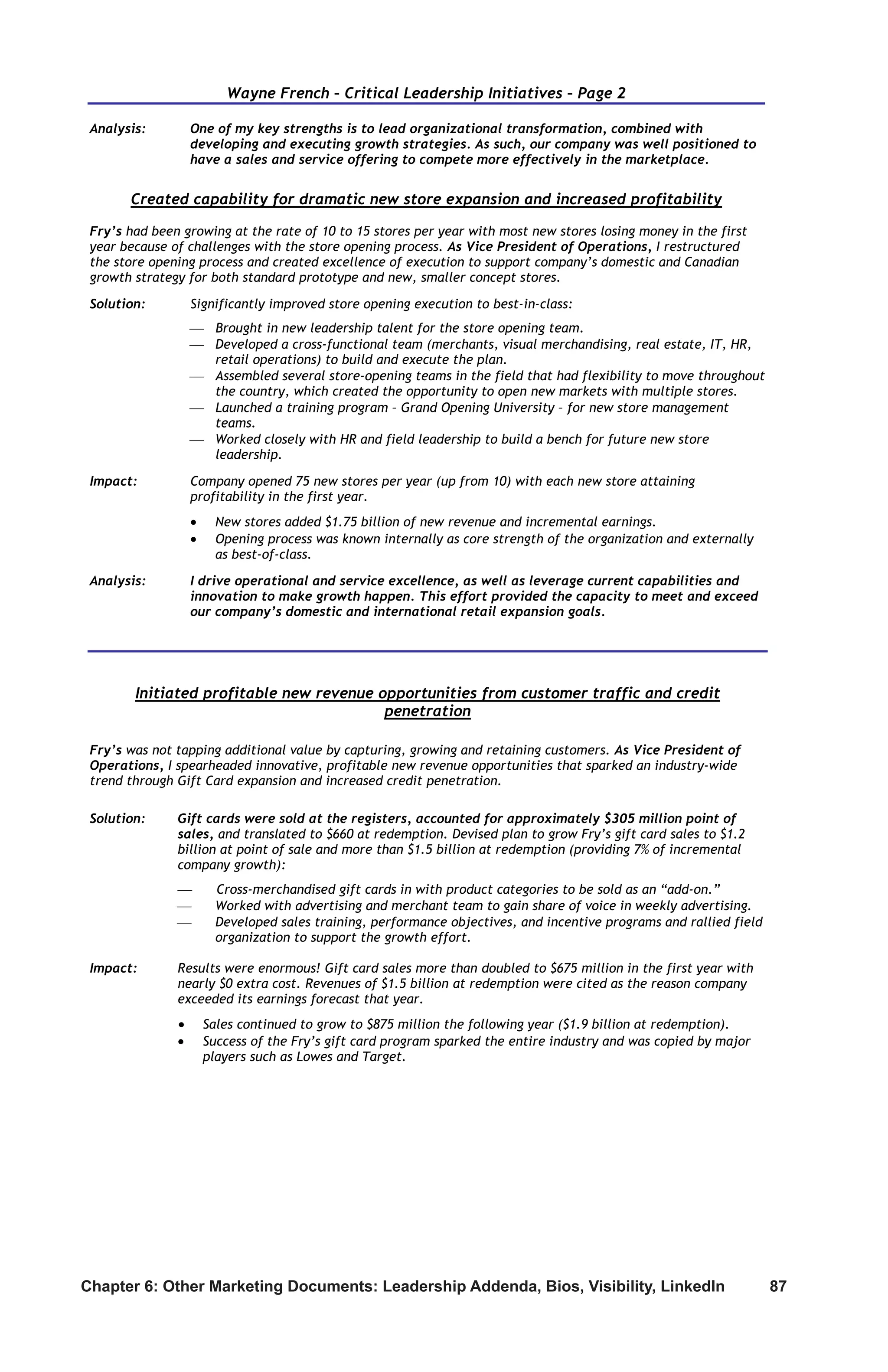 Chapter 6: Other Marketing Documents: Leadership Addenda, Bios, Visibility, LinkedIn	 87
Wayne French – Critical Leadership Initiatives – Page 2
Analysis: One of my key strengths is to lead organizational transformation, combined with
developing and executing growth strategies. As such, our company was well positioned to
have a sales and service offering to compete more effectively in the marketplace.
Created capability for dramatic new store expansion and increased profitability
Fry’s had been growing at the rate of 10 to 15 stores per year with most new stores losing money in the first
year because of challenges with the store opening process. As Vice President of Operations, I restructured
the store opening process and created excellence of execution to support company’s domestic and Canadian
growth strategy for both standard prototype and new, smaller concept stores.
Solution: Significantly improved store opening execution to best-in-class:
 Brought in new leadership talent for the store opening team.
 Developed a cross-functional team (merchants, visual merchandising, real estate, IT, HR,
retail operations) to build and execute the plan.
 Assembled several store-opening teams in the field that had flexibility to move throughout
the country, which created the opportunity to open new markets with multiple stores.
 Launched a training program – Grand Opening University – for new store management
teams.
 Worked closely with HR and field leadership to build a bench for future new store
leadership.
Impact: Company opened 75 new stores per year (up from 10) with each new store attaining
profitability in the first year.
 New stores added $1.75 billion of new revenue and incremental earnings.
 Opening process was known internally as core strength of the organization and externally
as best-of-class.
Analysis: I drive operational and service excellence, as well as leverage current capabilities and
innovation to make growth happen. This effort provided the capacity to meet and exceed
our company’s domestic and international retail expansion goals.
Initiated profitable new revenue opportunities from customer traffic and credit
penetration
Fry’s was not tapping additional value by capturing, growing and retaining customers. As Vice President of
Operations, I spearheaded innovative, profitable new revenue opportunities that sparked an industry-wide
trend through Gift Card expansion and increased credit penetration.
Solution: Gift cards were sold at the registers, accounted for approximately $305 million point of
sales, and translated to $660 at redemption. Devised plan to grow Fry’s gift card sales to $1.2
billion at point of sale and more than $1.5 billion at redemption (providing 7% of incremental
company growth):
 Cross-merchandised gift cards in with product categories to be sold as an “add-on.”
 Worked with advertising and merchant team to gain share of voice in weekly advertising.
 Developed sales training, performance objectives, and incentive programs and rallied field
organization to support the growth effort.
Impact: Results were enormous! Gift card sales more than doubled to $675 million in the first year with
nearly $0 extra cost. Revenues of $1.5 billion at redemption were cited as the reason company
exceeded its earnings forecast that year.
 Sales continued to grow to $875 million the following year ($1.9 billion at redemption).
 Success of the Fry’s gift card program sparked the entire industry and was copied by major
players such as Lowes and Target.
 