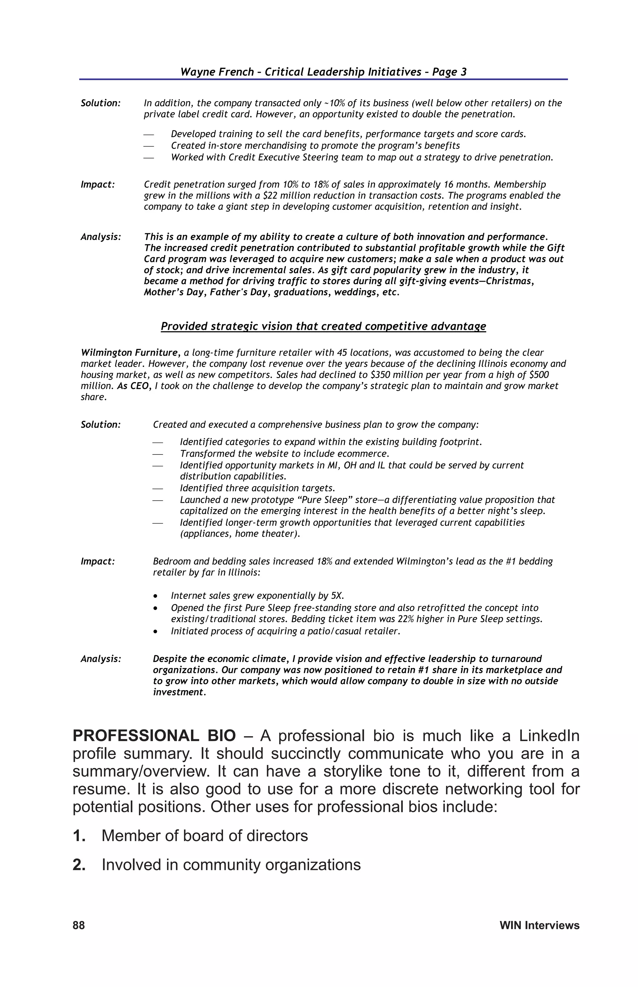88	 WIN Interviews
Wayne French – Critical Leadership Initiatives – Page 3
Solution: In addition, the company transacted only ~10% of its business (well below other retailers) on the
private label credit card. However, an opportunity existed to double the penetration.
 Developed training to sell the card benefits, performance targets and score cards.
 Created in-store merchandising to promote the program’s benefits
 Worked with Credit Executive Steering team to map out a strategy to drive penetration.
Impact: Credit penetration surged from 10% to 18% of sales in approximately 16 months. Membership
grew in the millions with a $22 million reduction in transaction costs. The programs enabled the
company to take a giant step in developing customer acquisition, retention and insight.
Analysis: This is an example of my ability to create a culture of both innovation and performance.
The increased credit penetration contributed to substantial profitable growth while the Gift
Card program was leveraged to acquire new customers; make a sale when a product was out
of stock; and drive incremental sales. As gift card popularity grew in the industry, it
became a method for driving traffic to stores during all gift-giving events—Christmas,
Mother’s Day, Father's Day, graduations, weddings, etc.
Provided strategic vision that created competitive advantage
Wilmington Furniture, a long-time furniture retailer with 45 locations, was accustomed to being the clear
market leader. However, the company lost revenue over the years because of the declining Illinois economy and
housing market, as well as new competitors. Sales had declined to $350 million per year from a high of $500
million. As CEO, I took on the challenge to develop the company’s strategic plan to maintain and grow market
share.
Solution: Created and executed a comprehensive business plan to grow the company:
 Identified categories to expand within the existing building footprint.
 Transformed the website to include ecommerce.
 Identified opportunity markets in MI, OH and IL that could be served by current
distribution capabilities.
 Identified three acquisition targets.
 Launched a new prototype “Pure Sleep” store—a differentiating value proposition that
capitalized on the emerging interest in the health benefits of a better night’s sleep.
 Identified longer-term growth opportunities that leveraged current capabilities
(appliances, home theater).
Impact: Bedroom and bedding sales increased 18% and extended Wilmington’s lead as the #1 bedding
retailer by far in Illinois:
 Internet sales grew exponentially by 5X.
 Opened the first Pure Sleep free-standing store and also retrofitted the concept into
existing/traditional stores. Bedding ticket item was 22% higher in Pure Sleep settings.
 Initiated process of acquiring a patio/casual retailer.
Analysis: Despite the economic climate, I provide vision and effective leadership to turnaround
organizations. Our company was now positioned to retain #1 share in its marketplace and
to grow into other markets, which would allow company to double in size with no outside
investment.
PROFESSIONAL BIO – A professional bio is much like a LinkedIn
profile summary. It should succinctly communicate who you are in a
summary/overview. It can have a storylike tone to it, different from a
resume. It is also good to use for a more discrete networking tool for
potential positions. Other uses for professional bios include:
1.	 Member of board of directors
2.	 Involved in community organizations
 