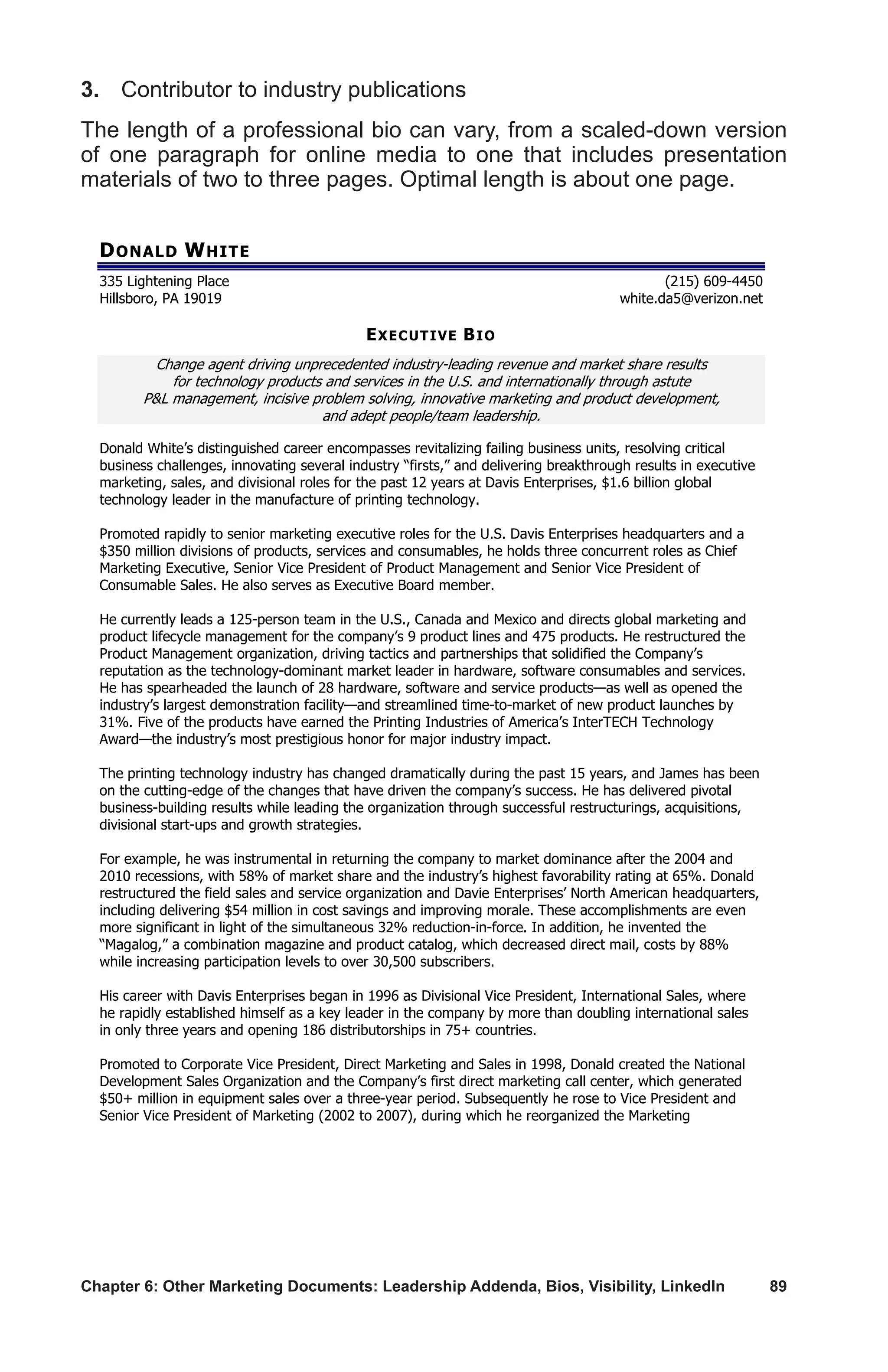 Chapter 6: Other Marketing Documents: Leadership Addenda, Bios, Visibility, LinkedIn	 89
3.	 Contributor to industry publications
The length of a professional bio can vary, from a scaled-down version
of one paragraph for online media to one that includes presentation
materials of two to three pages. Optimal length is about one page.
DONALD WHITE
335 Lightening Place (215) 609-4450
Hillsboro, PA 19019 white.da5@verizon.net
EXECUTIVE BIO
Change agent driving unprecedented industry-leading revenue and market share results
for technology products and services in the U.S. and internationally through astute
PL management, incisive problem solving, innovative marketing and product development,
and adept people/team leadership.
Donald White’s distinguished career encompasses revitalizing failing business units, resolving critical
business challenges, innovating several industry “firsts,” and delivering breakthrough results in executive
marketing, sales, and divisional roles for the past 12 years at Davis Enterprises, $1.6 billion global
technology leader in the manufacture of printing technology.
Promoted rapidly to senior marketing executive roles for the U.S. Davis Enterprises headquarters and a
$350 million divisions of products, services and consumables, he holds three concurrent roles as Chief
Marketing Executive, Senior Vice President of Product Management and Senior Vice President of
Consumable Sales. He also serves as Executive Board member.
He currently leads a 125-person team in the U.S., Canada and Mexico and directs global marketing and
product lifecycle management for the company’s 9 product lines and 475 products. He restructured the
Product Management organization, driving tactics and partnerships that solidified the Company’s
reputation as the technology-dominant market leader in hardware, software consumables and services.
He has spearheaded the launch of 28 hardware, software and service products—as well as opened the
industry’s largest demonstration facility—and streamlined time-to-market of new product launches by
31%. Five of the products have earned the Printing Industries of America’s InterTECH Technology
Award—the industry’s most prestigious honor for major industry impact.
The printing technology industry has changed dramatically during the past 15 years, and James has been
on the cutting-edge of the changes that have driven the company’s success. He has delivered pivotal
business-building results while leading the organization through successful restructurings, acquisitions,
divisional start-ups and growth strategies.
For example, he was instrumental in returning the company to market dominance after the 2004 and
2010 recessions, with 58% of market share and the industry’s highest favorability rating at 65%. Donald
restructured the field sales and service organization and Davie Enterprises’ North American headquarters,
including delivering $54 million in cost savings and improving morale. These accomplishments are even
more significant in light of the simultaneous 32% reduction-in-force. In addition, he invented the
“Magalog,” a combination magazine and product catalog, which decreased direct mail, costs by 88%
while increasing participation levels to over 30,500 subscribers.
His career with Davis Enterprises began in 1996 as Divisional Vice President, International Sales, where
he rapidly established himself as a key leader in the company by more than doubling international sales
in only three years and opening 186 distributorships in 75+ countries.
Promoted to Corporate Vice President, Direct Marketing and Sales in 1998, Donald created the National
Development Sales Organization and the Company’s first direct marketing call center, which generated
$50+ million in equipment sales over a three-year period. Subsequently he rose to Vice President and
Senior Vice President of Marketing (2002 to 2007), during which he reorganized the Marketing
 