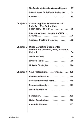 WIN Interviews	 ix
		The Fundamentals of a Winning Resume . . . . 37
		Cover Letters for Different Audiences . . . . . 59
		E-Letter . . . . . . . . . . . . . . . . . . . . . . . . . . . . . . 68
	Chapter 5	 Converting Your Documents into
		 Plain Text For Online Uses
		 (Plain Text, Rtf, Pdf) . . . . . . . . . . . . . . . .  70
		How and When to Use Your ASCII/Text
		Resume . . . . . . . . . . . . . . . . . . . . . . . . . . . . . . 70
		Applicant Tracking Systems . . . . . . . . . . . . . 72
	Chapter 6	 Other Marketing Documents:
		 Leadership Addenda, Bios, Visibility
		LinkedIn . . . . . . . . . . . . . . . . . . . . . . . . .  84
		Online Resume . . . . . . . . . . . . . . . . . . . . . . . . 84
		LinkedIn Profile . . . . . . . . . . . . . . . . . . . . . . . . 90
		LinkedIn Strategies  . . . . . . . . . . . . . . . . . . . 104
	Chapter 7	 Your Professional References . . . . . .  106
		Reference Questions . . . . . . . . . . . . . . . . . . 108
		Potential Reference Form . . . . . . . . . . . . . . 109
		Reference Sample  . . . . . . . . . . . . . . . . . . . . 109
		Online References . . . . . . . . . . . . . . . . . . . . 111
		Conclusion . . . . . . . . . . . . . . . . . . . . . . . . . . 135
		List of Contributors . . . . . . . . . . . . . . . . . . . 136
		About the Authors  . . . . . . . . . . . . . . . . . . . . 137
 