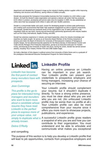 90	 WIN Interviews
department and elevated the Company’s image as the industry’s leading solution supplier while improving
marketing cost structure and efficiency, saving millions of dollars annually.
Donald also pioneered the Company’s Consumables business line from inception to a $52 million a year
division. He built the division’s sales organization and opened a national call center that has produced
$155 million in product, accessories and service sales since its inception in 2004. He also established an
online store that has surpassed $165 million in sales with over 50,000 customers.
Donald is a consummate leader and coach, known for developing people to achieve peak performance
and creating work environments that foster high employee engagement as well as superior productivity.
For example, Donald hired and mentored seven of the organization’s top 10 sales performers. His
negotiation skills are top-notch, having secured benchmark partnership agreements with industry leaders
such as Print Shop International, Staples Printing, and KMS.
Donald has extensive experience in industry and board leadership, where his industry knowledge and
expertise are highly sought. He serves as an Executive Board Member of the Printing Industries of
America and chairs the Board of Directors for University of Pennsylvania’s Institute of Packaging 
Graphic Design. He has delivered keynote speeches for the Mexico Bureau of International Tourism and
Trade and the Michigan Print Production Association, served as an Executive Instructor for Franklin
Covey, and lectured at the University of Austin and UCLA. During his career, Donald has earned several
awards, including TELLY Award, Premier Print and CINE Golden Eagle.
He holds a Bachelor of Arts degree in political science from University of Notre Dame and is a graduate of
the prestigious International Executive Development Program for Davis Enterprises.
LinkedIn Profile
Having an online presence on LinkedIn
can be important in your job search.
Your LinkedIn profile can present your
credentials to prospective employers and
hiring managers, increasing your chance of
securing an interview.
Your LinkedIn profile should complement
your resume, but it shouldn’t duplicate it
directly. To have a strong online presence,
you must be clear about who you are and
who you are not. (An unfocused LinkedIn
profile may be worse than no profile at all.)
Your LinkedIn profile can also be more
comprehensive than your resume since it
offers you more room to showcase projects,
publications, and experience.
A successful LinkedIn profile gives readers
a snapshot of who you are and how you can
contribute to their organization. You must
understand and be able to articulate and
communicate what makes you exceptional
and compelling.
The purpose of this section is to help you develop a LinkedIn profile that
will lead to job opportunities, contacts from prospective employers and
LinkedIn has become
the first point of contact
many recruiters have with
prospects.
Jean Cummings
This profile is the go-to
place for interested hiring
managers and recruiters
who want to learn more
about a candidate whose
resume they have read.
LinkedIn is the perfect
place to express more of
your unique value, not
simply to duplicate what is
already known.
Debra O’Reilly
 