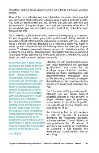 Chapter 6: Other Marketing Documents: Leadership Addenda, Bios, Visibility, LinkedIn	 91
recruiters, and increased visibility online. All of these will help in your job
search.
One of the most effective ways to establish a presence online (so that
you are found when someone Googles you) is with a LinkedIn profile.
You want an online profile that you control, that you can take with you
(independent of any employer), and that demonstrates what kind of
job candidate you are (and what you do). Best of all, LinkedIn’s basic
features are free.
Your LinkedIn profile is a marketing piece—not a biography or a resume.
It’s not designed to outline your entire professional history. Instead, it
provides enough information to get people to connect with you—and/or
make a contact with you. Because it’s a marketing piece, you need to
come up with a headline that will instantly attract the attention of your
reader. You have approximately twenty seconds to catch the attention of
a visitor to your profile. Consequently, you must find a way to stand out
in a crowd. If your profile is like every other profile on LinkedIn, you won’t
stand out, and you won’t be found as easily.
Standing out with your LinkedIn profile
can mean highlighting the strongest
qualifications you have for an
employer in your LinkedIn headline,
backing up those qualifications with
accomplishments throughout your
profile summary, and using strategies
that will help you become found by the
people who most need someone like
you.
Don’t try to be all things to all people.
Although you can create different
targeted versions of your resume to
target different types of positions,
you’re limited to one LinkedIn profile.
On LinkedIn, as on your resume, one
size does not fit all.
An interesting fact for job seekers
is that 39 percent of LinkedIn
members are managers, directors,
business owners, C level officers, or
vice presidents. And 93 percent of
recruiters are looking for candidates
on LinkedIn. It has become the
most popular social network site for
recruiting.
One of LinkedIn’s most robust
features is the ability to connect
to decision makers and hiring
authorities through the “side
door” – that is, leveraging
introductions to the people
who know the right people. Job
seekers should build a flexible
library of communications for
specific LI scenarios, ranging
from “I see you are connected
with xxx and would very much
appreciate an introduction”
to “I see we share a common
interest in xxx and would love
to learn more about how you
got involved in this association.”
Personalizing and warming up
those introductions is key to
cementing a connection, but it’s
easier when a job seeker doesn’t
have to reinvent the wheel each
time he or she reaches out.
Jan Melnik
 
