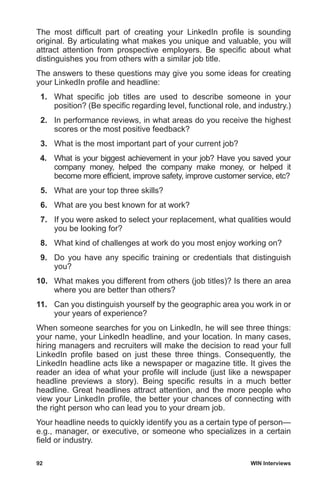 92	 WIN Interviews
The most difficult part of creating your LinkedIn profile is sounding
original. By articulating what makes you unique and valuable, you will
attract attention from prospective employers. Be specific about what
distinguishes you from others with a similar job title.
The answers to these questions may give you some ideas for creating
your LinkedIn profile and headline:
 1.	 What specific job titles are used to describe someone in your
position? (Be specific regarding level, functional role, and industry.)
 2.	 In performance reviews, in what areas do you receive the highest
scores or the most positive feedback?
 3.	 What is the most important part of your current job?
 4.	 What is your biggest achievement in your job? Have you saved your
company money, helped the company make money, or helped it
become more efficient, improve safety, improve customer service, etc?
 5.	 What are your top three skills?
 6.	 What are you best known for at work?
 7.	 If you were asked to select your replacement, what qualities would
you be looking for?
 8.	 What kind of challenges at work do you most enjoy working on?
 9.	 Do you have any specific training or credentials that distinguish
you?
10.	 What makes you different from others (job titles)? Is there an area
where you are better than others?
11.	 Can you distinguish yourself by the geographic area you work in or
your years of experience?
When someone searches for you on LinkedIn, he will see three things:
your name, your LinkedIn headline, and your location. In many cases,
hiring managers and recruiters will make the decision to read your full
LinkedIn profile based on just these three things. Consequently, the
LinkedIn headline acts like a newspaper or magazine title. It gives the
reader an idea of what your profile will include (just like a newspaper
headline previews a story). Being specific results in a much better
headline. Great headlines attract attention, and the more people who
view your LinkedIn profile, the better your chances of connecting with
the right person who can lead you to your dream job.
Your headline needs to quickly identify you as a certain type of person—
e.g., manager, or executive, or someone who specializes in a certain
field or industry.
 