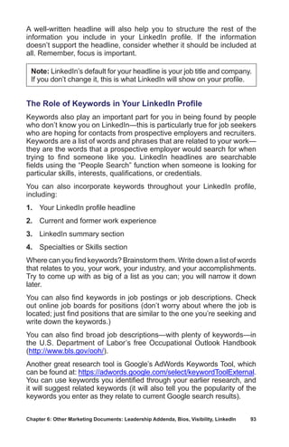 Chapter 6: Other Marketing Documents: Leadership Addenda, Bios, Visibility, LinkedIn	 93
A well-written headline will also help you to structure the rest of the
information you include in your LinkedIn profile. If the information
doesn’t support the headline, consider whether it should be included at
all. Remember, focus is important.
Note: LinkedIn’s default for your headline is your job title and company.
If you don’t change it, this is what LinkedIn will show on your profile.
The Role of Keywords in Your LinkedIn Profile
Keywords also play an important part for you in being found by people
who don’t know you on LinkedIn—this is particularly true for job seekers
who are hoping for contacts from prospective employers and recruiters.
Keywords are a list of words and phrases that are related to your work—
they are the words that a prospective employer would search for when
trying to find someone like you. LinkedIn headlines are searchable
fields using the “People Search” function when someone is looking for
particular skills, interests, qualifications, or credentials.
You can also incorporate keywords throughout your LinkedIn profile,
including:
1.	 Your LinkedIn profile headline
2.	 Current and former work experience
3.	 LinkedIn summary section
4.	 Specialties or Skills section
Where can you find keywords? Brainstorm them. Write down a list of words
that relates to you, your work, your industry, and your accomplishments.
Try to come up with as big of a list as you can; you will narrow it down
later.
You can also find keywords in job postings or job descriptions. Check
out online job boards for positions (don’t worry about where the job is
located; just find positions that are similar to the one you’re seeking and
write down the keywords.)
You can also find broad job descriptions—with plenty of keywords—in
the U.S. Department of Labor’s free Occupational Outlook Handbook
(http://www.bls.gov/ooh/).
Another great research tool is Google’s AdWords Keywords Tool, which
can be found at: https://adwords.google.com/select/keywordToolExternal.
You can use keywords you identified through your earlier research, and
it will suggest related keywords (it will also tell you the popularity of the
keywords you enter as they relate to current Google search results).
 