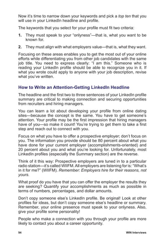 94	 WIN Interviews
Now it’s time to narrow down your keywords and pick a top ten that you
will use in your LinkedIn headline and profile.
The keywords that you select for your profile must fit two criteria:
1.	 They must speak to your “onlyness”—that is, what you want to be
known for.
2.	 They must align with what employers value—that is, what they want.
Focusing on these areas enables you to get the most out of your online
efforts while differentiating you from other job candidates with the same
job title. You need to express clearly: “I am this.” Someone who is
reading your LinkedIn profile should be able to recognize you in it. If
what you wrote could apply to anyone with your job description, revise
what you’ve written.
How to Write an Attention-Getting LinkedIn Headline
The headline and the first two to three sentences of your LinkedIn profile
summary are critical to making connection and securing opportunities
from recruiters and hiring managers.
You can learn a lot about developing your profile from online dating
sites—because the concept is the same. You have to get someone’s
attention. Your profile may be the first impression that hiring managers
have of you—so make it count! You’re trying to get them to take a first
step and reach out to connect with you.
Focus on what you have to offer a prospective employer; don’t focus on
you. The information you provide should be 80 percent about what you
have done for your current employer (accomplishments-oriented) and
20 percent about you and what you’re looking for. Unfortunately, most
LinkedIn profiles (especially the Summary section) are the reverse.
Think of it this way: Prospective employers are tuned in to a particular
radio station—it’s called WIIFM.All employers are listening for is: “What’s
in it for me?” (WIIFM). Remember: Employers hire for their reasons, not
yours.
What proof do you have that you can offer the employer the results they
are seeking? Quantify your accomplishments as much as possible in
terms of numbers, percentages, and dollar amounts.
Don’t copy someone else’s LinkedIn profile. Be original! Look at other
profiles for ideas, but don’t copy someone else’s headline or summary.
Remember, your online presence must speak to your onlyness. Also,
give your profile some personality!
People who make a connection with you through your profile are more
likely to contact you about a career opportunity.
 