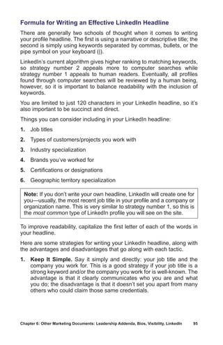 Chapter 6: Other Marketing Documents: Leadership Addenda, Bios, Visibility, LinkedIn	 95
Formula for Writing an Effective LinkedIn Headline
There are generally two schools of thought when it comes to writing
your profile headline. The first is using a narrative or descriptive title; the
second is simply using keywords separated by commas, bullets, or the
pipe symbol on your keyboard (|).
LinkedIn’s current algorithm gives higher ranking to matching keywords,
so strategy number 2 appeals more to computer searches while
strategy number 1 appeals to human readers. Eventually, all profiles
found through computer searches will be reviewed by a human being,
however, so it is important to balance readability with the inclusion of
keywords.
You are limited to just 120 characters in your LinkedIn headline, so it’s
also important to be succinct and direct.
Things you can consider including in your LinkedIn headline:
1.	 Job titles
2.	 Types of customers/projects you work with
3.	 Industry specialization
4.	 Brands you’ve worked for
5.	 Certifications or designations
6.	 Geographic territory specialization
Note: If you don’t write your own headline, LinkedIn will create one for
you—usually, the most recent job title in your profile and a company or
organization name. This is very similar to strategy number 1, so this is
the most common type of LinkedIn profile you will see on the site.
To improve readability, capitalize the first letter of each of the words in
your headline.
Here are some strategies for writing your LinkedIn headline, along with
the advantages and disadvantages that go along with each tactic.
1.	 Keep It Simple. Say it simply and directly: your job title and the
company you work for. This is a good strategy if your job title is a
strong keyword and/or the company you work for is well-known. The
advantage is that it clearly communicates who you are and what
you do; the disadvantage is that it doesn’t set you apart from many
others who could claim those same credentials.
 