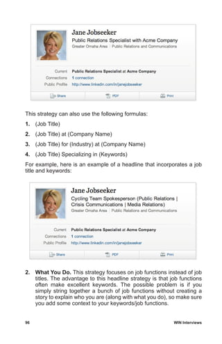 96	 WIN Interviews
This strategy can also use the following formulas:
1.	 (Job Title)
2.	 (Job Title) at (Company Name)
3.	 (Job Title) for (Industry) at (Company Name)
4.	 (Job Title) Specializing in (Keywords)
For example, here is an example of a headline that incorporates a job
title and keywords:
2.	 What You Do. This strategy focuses on job functions instead of job
titles. The advantage to this headline strategy is that job functions
often make excellent keywords. The possible problem is if you
simply string together a bunch of job functions without creating a
story to explain who you are (along with what you do), so make sure
you add some context to your keywords/job functions.
 