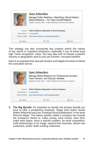 Chapter 6: Other Marketing Documents: Leadership Addenda, Bios, Visibility, LinkedIn	 97
This strategy can also incorporate key projects and/or the names
of key clients or important employers, especially if any of those have
high “name recognition” value. You may also wish to include a specific
industry or geographic area to your job function—focused headline.
Here is an example that uses job function and targets the kinds of clients
this consultant serves:
3.	 The Big Benefit. It’s important to identify the primary benefit you
have to offer a prospective employer. Target what author Susan
Britton Whitcomb says are “Employer Buying Motivators” in her book
Resume Magic. The twelve specific needs a company has include
the company’s desire to: make money, save money, save time,
make work easier, solve a specific problem, be more competitive,
build relationships or an image, expand their business, attract new
customers, and/or retain existing customers.
 