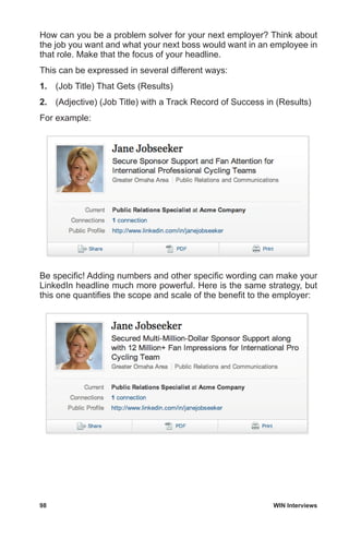 98	 WIN Interviews
How can you be a problem solver for your next employer? Think about
the job you want and what your next boss would want in an employee in
that role. Make that the focus of your headline.
This can be expressed in several different ways:
1.	 (Job Title) That Gets (Results)
2.	 (Adjective) (Job Title) with a Track Record of Success in (Results)
For example:
Be specific! Adding numbers and other specific wording can make your
LinkedIn headline much more powerful. Here is the same strategy, but
this one quantifies the scope and scale of the benefit to the employer:
 