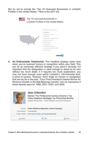 Chapter 6: Other Marketing Documents: Leadership Addenda, Bios, Visibility, LinkedIn	 99
But try not to include the “Top 10 Overused Buzzwords in LinkedIn
Profiles in the United States.” Here is the 2011 list:
4.	 An Enthusiastic Testimonial. This headline strategy works best
when you’ve received honors or recognition within your field. This
can be an extremely effective strategy if you word it correctly. It’s
important that the designation is clear enough to stand on its own
without too much detail. It if requires too much explanation, you
may not have enough room within LinkedIn’s 120-character limit.
A word of caution, however: Don’t trade on honors or recognition
that are too far in the past. “Four-Time President’s Award Winner for
Revenue Growth in the Ball Bearings Industry” isn’t as impressive if
those awards were for 1998, 2001, 2003, and 2005.
 