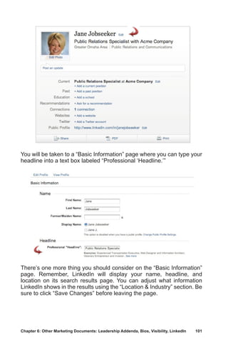 Chapter 6: Other Marketing Documents: Leadership Addenda, Bios, Visibility, LinkedIn	 101
You will be taken to a “Basic Information” page where you can type your
headline into a text box labeled “Professional ‘Headline.’”
There’s one more thing you should consider on the “Basic Information”
page. Remember, LinkedIn will display your name, headline, and
location on its search results page. You can adjust what information
LinkedIn shows in the results using the “Location  Industry” section. Be
sure to click “Save Changes” before leaving the page.
 