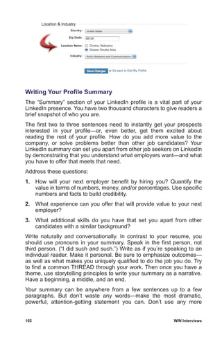 102	 WIN Interviews
Writing Your Profile Summary
The “Summary” section of your LinkedIn profile is a vital part of your
LinkedIn presence. You have two thousand characters to give readers a
brief snapshot of who you are.
The first two to three sentences need to instantly get your prospects
interested in your profile—or, even better, get them excited about
reading the rest of your profile. How do you add more value to the
company, or solve problems better than other job candidates? Your
LinkedIn summary can set you apart from other job seekers on LinkedIn
by demonstrating that you understand what employers want—and what
you have to offer that meets that need.
Address these questions:
1.	 How will your next employer benefit by hiring you? Quantify the
value in terms of numbers, money, and/or percentages. Use specific
numbers and facts to build credibility.
2.	 What experience can you offer that will provide value to your next
employer?
3.	 What additional skills do you have that set you apart from other
candidates with a similar background?
Write naturally and conversationally. In contrast to your resume, you
should use pronouns in your summary. Speak in the first person, not
third person. (“I did such and such.”) Write as if you’re speaking to an
individual reader. Make it personal. Be sure to emphasize outcomes—
as well as what makes you uniquely qualified to do the job you do. Try
to find a common THREAD through your work. Then once you have a
theme, use storytelling principles to write your summary as a narrative.
Have a beginning, a middle, and an end.
Your summary can be anywhere from a few sentences up to a few
paragraphs. But don’t waste any words—make the most dramatic,
powerful, attention-getting statement you can. Don’t use any more
 