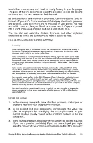 Chapter 6: Other Marketing Documents: Leadership Addenda, Bios, Visibility, LinkedIn	 103
words than is necessary, and don’t be overly flowery in your language.
The point of the first sentence is to get the prospect to read the second
sentence. And the next sentence. And the next.
Be conversational and informal in your tone. Use contractions (“you’re”
instead of “you are”). Every word counts! And pay attention to grammar
and spelling. Make sure there are no mistakes in your profile. Re-read
and edit it. Have a colleague, friend, or spouse read it. Copy and paste it
into a word processing program and run a spell check on it.
You can also use asterisks, dashes, hyphens, and other keyboard
characters to format the summary and make it easier to read.
Here is Jane Jobseeker’s profile summary:
Notice the format:
1.	 In the opening paragraph, draw attention to issues, challenges, or
problems faced by your prospective employer.
2.	 In the second and third paragraphs, demonstrate the value you
offer to employers by quantifying the accomplishments in your
current position (ideally related to the problems outlined in the first
paragraph).
3.	 In the fourth paragraph, talk about why you might be open to inquiries
(if you are a passive candidate). If you are unemployed, you might
state the reason why your most recent position ended (if the company
 